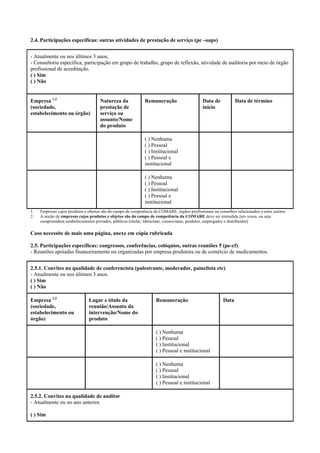2.4. Participações específicas: outras atividades de prestação de serviço (pe –oaps)
- Atualmente ou nos últimos 3 anos;
- Consultoria específica, participação em grupo de trabalho, grupo de reflexão, atividade de auditoria por meio de órgão
profissional de acreditação.
( ) Sim
( ) Não
Empresa 1,2
(sociedade,
estabelecimento ou órgão)
Natureza da
prestação de
serviço ou
assunto/Nome
do produto
Remuneração Data de
início
Data de término
( ) Nenhuma
( ) Pessoal
( ) Institucional
( ) Pessoal e
institucional
( ) Nenhuma
( ) Pessoal
( ) Institucional
( ) Pessoal e
institucional
1. Empresas cujos produtos e objetos são do campo de competência da COMARE, órgãos profissionais ou conselhos relacionados a estes setores
2. A noção de empresas cujos produtos e objetos são do campo de competência da COMARE deve ser entendida lato sensu, ou seja
compreendem estabelecimentos privados, públicos (titular, fabricante, comerciante, produtor, empregador e distribuidor)
Caso necessite de mais uma página, anexe em cópia rubricada
2.5. Participações específicas: congressos, conferências, colóquios, outras reuniões 5 (pe-cf)
- Reuniões apoiadas financeiramente ou organizadas por empresa produtora ou de comércio de medicamentos.
2.5.1. Convites na qualidade de conferencista (palestrante, moderador, painelista etc)
- Atualmente ou nos últimos 3 anos.
( ) Sim
( ) Não
Empresa 1,2
(sociedade,
estabelecimento ou
órgão)
Lugar e título da
reunião/Assunto da
intervenção/Nome do
produto
Remuneração Data
( ) Nenhuma
( ) Pessoal
( ) Institucional
( ) Pessoal e institucional
( ) Nenhuma
( ) Pessoal
( ) Institucional
( ) Pessoal e institucional
2.5.2. Convites na qualidade de auditor
- Atualmente ou no ano anterior.
( ) Sim
 