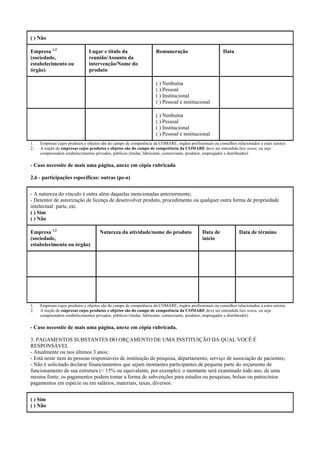 ( ) Não
Empresa 1,2
(sociedade,
estabelecimento ou
órgão)
Lugar e título da
reunião/Assunto da
intervenção/Nome do
produto
Remuneração Data
( ) Nenhuma
( ) Pessoal
( ) Institucional
( ) Pessoal e institucional
( ) Nenhuma
( ) Pessoal
( ) Institucional
( ) Pessoal e institucional
1. Empresas cujos produtos e objetos são do campo de competência da COMARE, órgãos profissionais ou conselhos relacionados a estes setores
2. A noção de empresas cujos produtos e objetos são do campo de competência da COMARE deve ser entendida lato sensu, ou seja
compreendem estabelecimentos privados, públicos (titular, fabricante, comerciante, produtor, empregador e distribuidor)
- Caso necessite de mais uma página, anexe em cópia rubricada
2.6 - participações específicas: outras (pe-o)
- A natureza do vínculo é outra além daquelas mencionadas anteriormente;
- Detentor de autorização de licença de desenvolver produto, procedimento ou qualquer outra forma de propriedade
intelectual: parte, etc.
( ) Sim
( ) Não
Empresa 1,2
(sociedade,
estabelecimento ou órgão)
Natureza da atividade/nome do produto Data de
início
Data de término
1. Empresas cujos produtos e objetos são do campo de competência da COMARE, órgãos profissionais ou conselhos relacionados a estes setores
2. A noção de empresas cujos produtos e objetos são do campo de competência da COMARE deve ser entendida lato sensu, ou seja
compreendem estabelecimentos privados, públicos (titular, fabricante, comerciante, produtor, empregador e distribuidor)
- Caso necessite de mais uma página, anexe em cópia rubricada.
3. PAGAMENTOS SUBSTANTES DO ORÇAMENTO DE UMA INSTITUIÇÃO DA QUAL VOCÊ É
RESPONSÁVEL
- Atualmente ou nos últimos 3 anos;
- Está neste item às pessoas responsáveis de instituição de pesquisa, departamento, serviço de associação de pacientes;
- Não é solicitado declarar financiamentos que sejam montantes participantes de pequena parte do orçamento de
funcionamento de sua estrutura (< 15% ou equivalente, por exemplo); o montante será examinado todo ano, de uma
mesma fonte; os pagamentos podem tomar a forma de subvenções para estudos ou pesquisas, bolsas ou patrocínios
pagamentos em espécie ou em salários, materiais, taxas, diversos.
( ) Sim
( ) Não
 