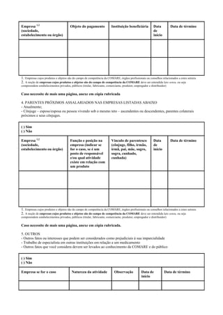 Empresa 1,2
(sociedade,
estabelecimento ou órgão)
Objeto do pagamento Instituição beneficiária Data
de
início
Data de término
1. Empresas cujos produtos e objetos são do campo de competência da COMARE, órgãos profissionais ou conselhos relacionados a estes setores
2. A noção de empresas cujos produtos e objetos são do campo de competência da COMARE deve ser entendida lato sensu, ou seja
compreendem estabelecimentos privados, públicos (titular, fabricante, comerciante, produtor, empregador e distribuidor)
Caso necessite de mais uma página, anexe em cópia rubricada
4. PARENTES PRÓXIMOS ASSALARIADOS NAS EMPRESAS LISTADAS ABAIXO
- Atualmente;
- Cônjuge – esposo/esposa ou pessoa vivendo sob o mesmo teto – ascendentes ou descendentes, parentes colaterais
próximos e seus cônjuges.
( ) Sim
( ) Não
Empresa 1,2
(sociedade,
estabelecimento ou órgão)
Função e posição na
empresa (indicar se
for o caso, se é um
posto de responsável
e/ou qual atividade
existe em relação com
um produto
Vínculo de parentesco
(cônjuge, filho, irmão,
irmã, pai, mãe, sogro,
sogra, cunhado,
cunhada)
Data
de
início
Data de término
1. Empresas cujos produtos e objetos são do campo de competência da COMARE, órgãos profissionais ou conselhos relacionados a estes setores
2. A noção de empresas cujos produtos e objetos são do campo de competência da COMARE deve ser entendida lato sensu, ou seja
compreendem estabelecimentos privados, públicos (titular, fabricante, comerciante, produtor, empregador e distribuidor)
Caso necessite de mais uma página, anexe em cópia rubricada.
5. OUTROS
- Outros fatos ou interesses que podem ser considerados como prejudiciais à sua imparcialidade
- Trabalho de especialista em outras instituições em relação a um medicamento
- Outros fatos que você considera devem ser levados ao conhecimento da COMARE e do público
( ) Sim
( ) Não
Empresa se for o caso Natureza da atividade Observação Data de
início
Data de término
 