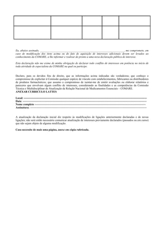 Eu, abaixo assinado, _____________________________________________________________, me comprometo, em
caso de modificação dos itens acima ou do fato de aquisição de interesses adicionais devem ser levados ao
conhecimento da COMARE, a lhe informar e realizar de pronto a uma nova declaração pública de interesse.
Esta declaração não me exime de minha obrigação de declarar todo conflito de interesses em potência no início de
toda atividade de especialista da COMARE na qual eu participe.
Declaro, para os devidos fins de direito, que as informações acima indicadas são verdadeiras; que conheço o
compromisso de explicitar à Comissão qualquer espécie de vínculo com estabelecimentos, fabricantes ou distribuidores
de produtos farmacêuticos; que assumo o compromisso de isentar-me de emitir avaliações ou elaborar relatórios e
pareceres que envolvam algum conflito de interesses, considerando as finalidades e as competências da Comissão
Técnica e Multidisciplinar de Atualização da Relação Nacional de Medicamentos Essenciais – COMARE.
ANEXAR CURRICULO LATTES
Local: --------------------------------------------------------------------------------------------------------------------------------------
Data: ---------------------------------------------------------------------------------------------------------------------------------------
Nome completo -------------------------------------------------------------------------------------------------------------------------
Assinatura: -------------------------------------------------------------------------------------------------------------------------------
A atualização da declaração inicial diz respeito às modificações de ligações anteriormente declaradas e de novas
ligações; não será então necessário comunicar atualização de interesses previamente declarados (passados ou em curso)
que não sejam objeto de alguma modificação.
Caso necessite de mais uma página, anexe em cópia rubricada.
 