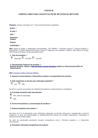 ANEXO H
FORMULÁRIO PARA SOLICITAÇÃO DE REVISÃO DA RENAME
Atenção: Campos marcados com * são de preenchimento obrigatório.
Nome: *
E-mail: *
CEP: *
Endereço:
Cidade:
Estado:
Instituição: *
Obs: Bases de dados e bibliografia recomendadas: Info POEMs™; Cochrane Library™; Clinical Evidence™;
Micromedex™; British National Formulary; Drugs in Pregnancy and Lactation; Meyler's Side Effects of Drugs;
AHFS Drug Information; Drug Interaction Facts.
1. Tipo de proposta: *
Alteração Exclusão Inclusão
2. Denominação Genérica do produto. *
Quando fármaco, utilizar a Denominação Comum Brasileira (DCB) ou Internacional (DCI) do
medicamento:
Obs: Consulte a DCB no sítio da ANVISA.
3. Nome(s) Comercial(ais) e laboratório produtor correspondente do produto:
4. Está registrado na Anvisa para indicação proposta? *
Sim Não
No item 5, quando proveniente de indústria farmacêutica o preenchimento é obrigatório.
5. O produto proposto está sob patente?
Sim, Data de expiração:
Não
6. Forma farmacêutica e concentração do produto: *
7. Classe terapêutica do produto: *
Nos itens de 8 a 13 apresentar cinco referências relevantes no formato Vancouver, considerando o nível de
evidência I e grau de recomendação A, preferencialmente através de revisões sistemáticas, metanálises e
ensaios clínicos randomizados.
No caso de substituição apresentar estudos comparativos entre o fármaco proposto e o tratamento
convencional.
8. Principais indicações terapêuticas do produto:
 