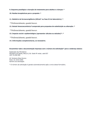 9. Esquema posológico e duração do tratamento para adultos e crianças: *
10. Razões terapêuticas para a proposta: *
11. Relatório de farmacovigilância (Oficial* ou Fase IV do laboratório): *
* Preferencialmente, quando houver.
12. Estudo famacoeconômico*comparado para propostas de substituição ou alteração: *
* Preferencialmente, quando houver.
13. Impacto social e epidemiológico (apresentar cálculos ou estudos)*: *
* Preferencialmente, quando houver.
14. Informações complementares, se necessário.
Encaminhar toda a documentação impressa com o número da solicitação* para o endereço abaixo:
Esplanada dos Ministérios
Ministério da Saúde, Bloco G, Ed. Sede 8º andar, sala 837
CEP 70.058-900
AC Herbenio Elias Pereira
Fone: 61 3315-3369
Número da solicitação:
* O número da solicitação é gerado automaticamente após o envio desse formulário.
 