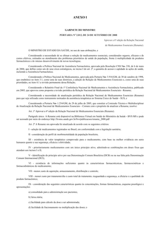 ANEXO I
GABINETE DO MINISTRO
<!ID1398254-0>PORTARIA Nº 2.012, DE 24 DE SETEMBRO DE 2008
Aprovar a 6ª edição da Relação Nacional
de Medicamentos Essenciais (Rename).
O MINISTRO DE ESTADO DA SAÚDE, no uso de suas atribuições, e
Considerando a necessidade de se efetuar a seleção de medicamentos essenciais, considerados seguros, eficazes e de
custos efetivos, estinados ao atendimento dos problemas prioritários de saúde da população, frente à multiplicidade de produtos
farmacêuticos e do intenso desenvolvimento de novas tecnologias;
Considerando a Política Nacional de Assistência Farmacêutica, aprovada pela Resolução CNS No- 338, de 6 de maio
de 2004, que define como um de seus eixos estratégicos, no inciso I do art. 2º, a garantia de acesso e eqüidade às ações de saúde,
incluindo a Assistência Farmacêutica;
Considerando a Política Nacional de Medicamentos, aprovada pela Portaria No- 3.916/GM, de 30 de outubro de 1998,
que estabelece no item 3.1, como uma de suas diretrizes, a adoção de Relação de Medicamentos Essenciais e, como uma de suas
prioridades, no item 4.1 a revisão permanente dessa Relação;
Considerando o Relatório Final da 1ª Conferência Nacional de Medicamentos e Assistência Farmacêutica, publicado
em 2005, que aprovou como proposta a revisão periódica da Relação Nacional de Medicamentos Essenciais - Rename;
Considerando a necessidade de atualização periódica da Relação Nacional de Medicamentos Essenciais (Rename)
para que seja utilizada como instrumento norteador da assistência terapêutica no Sistema Único de Saúde - SUS; e
Considerando a Portaria No- 1.254/GM, de 29 de julho de 2005, que constitui a Comissão Técnica e Multidisciplinar
de Atualização da Relação Nacional de Medicamentos Essenciais – Comare com o propósito de atualizar a Rename, resolve:
Art. 1º Aprovar a 6ª edição da Relação Nacional de Medicamentos Essenciais (Rename).
Parágrafo único. A Rename está disponível na Biblioteca Virtual em Saúde do Ministério da Saúde - BVS MS e pode
ser acessado por meio do endereço http://bvsms.saude.gov.br/bvs/publicacoes/rename_2008.pdf
Art. 2º A Rename ora aprovada foi atualizada de acordo com os seguintes critérios:
I - seleção de medicamentos registrados no Brasil, em conformidade com a legislação sanitária;
II - consideração do perfil de morbimortalidade da população brasileira;
III - existência de valor terapêutico comprovado para o medicamento, com base na melhor evidência em seres
humanos quanto a sua segurança, eficácia e efetividade;
IV - prioritariamente medicamentos com um único princípio ativo, admitindo-se combinações em doses fixas que
atendam aos incisos I e II;
V - identificação do princípio ativo por sua Denominação Comum Brasileira (DCB) ou na sua falta pela Denominação
Comum Internacional (DCI);
VI - existência de informações suficientes quanto às características farmacotécnicas, farmacocinéticas e
farmacodinâmicas do medicamento;
VII - menor custo de aquisição, armazenamento, distribuição e controle;
VIII - menor custo por tratamento/dia e custo total do tratamento, resguardada a segurança, a eficácia e a qualidade do
produto farmacêutico;
IX - consideração das seguintes características quanto às concentrações, formas farmacêuticas, esquema posológico e
apresentações:
a) comodidade para a administração aos pacientes;
b) faixa etária;
c) facilidade para cálculo da dose a ser administrada;
d) facilidade de fracionamento ou multiplicação das doses; e
 