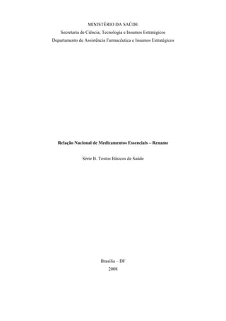 MINISTÉRIO DA SAÚDE
Secretaria de Ciência, Tecnologia e Insumos Estratégicos
Departamento de Assistência Farmacêutica e Insumos Estratégicos
Relação Nacional de Medicamentos Essenciais – Rename
Série B. Textos Básicos de Saúde
Brasília – DF
2008
 