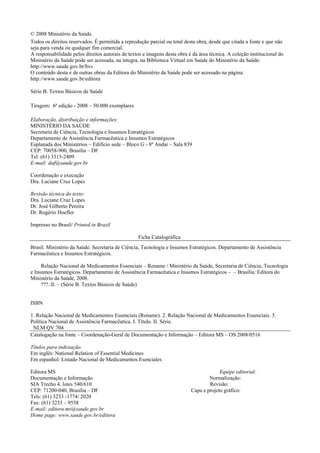 © 2008 Ministério da Saúde.
Todos os direitos reservados. É permitida a reprodução parcial ou total desta obra, desde que citada a fonte e que não
seja para venda ou qualquer fim comercial.
A responsabilidade pelos direitos autorais de textos e imagens desta obra é da área técnica. A coleção institucional do
Ministério da Saúde pode ser acessada, na integra, na Biblioteca Virtual em Saúde do Ministério da Saúde:
http://www.saude.gov.br/bvs
O conteúdo desta e de outras obras da Editora do Ministério da Saúde pode ser acessado na página:
http://www.saude.gov.br/editora
Série B. Textos Básicos de Saúde
Tiragem: 6ª edição - 2008 – 50.000 exemplares
Elaboração, distribuição e informações:
MINISTÉRIO DA SAÚDE
Secretaria de Ciência, Tecnologia e Insumos Estratégicos
Departamento de Assistência Farmacêutica e Insumos Estratégicos
Esplanada dos Ministérios – Edifício sede – Bloco G - 8º Andar – Sala 839
CEP: 70058-900, Brasília – DF
Tel: (61) 3315-2409
E-mail: daf@saude.gov.br
Coordenação e execução
Dra. Luciane Cruz Lopes
Revisão técnica do texto:
Dra. Luciane Cruz Lopes
Dr. José Gilberto Pereira
Dr. Rogério Hoefler
Impresso no Brasil/ Printed in Brazil
Ficha Catalográfica
Brasil. Ministério da Saúde. Secretaria de Ciência, Tecnologia e Insumos Estratégicos. Departamento de Assistência
Farmacêutica e Insumos Estratégicos.
Relação Nacional de Medicamentos Essenciais – Rename / Ministério da Saúde, Secretaria de Ciência, Tecnologia
e Insumos Estratégicos. Departamento de Assistência Farmacêutica e Insumos Estratégicos – – Brasília: Editora do
Ministério da Saúde, 2008.
???.:Il. – (Série B. Textos Básicos de Saúde)
ISBN
1. Relação Nacional de Medicamentos Essenciais (Rename). 2. Relação Nacional de Medicamentos Essenciais. 3.
Política Nacional de Assistência Farmacêutica. I. Título. II. Série.
NLM QV 704
Catalogação na fonte – Coordenação-Geral de Documentação e Informação – Editora MS – OS 2008/0516
Títulos para indexação:
Em inglês: National Relation of Essential Medicines
Em espanhol: Listado Nacional de Medicamentos Esenciales
Editora MS Equipe editorial:
Documentação e Informação Normalização:
SIA Trecho 4, lotes 540/610 Revisão:
CEP: 71200-040, Brasília – DF Capa e projeto gráfico:
Tels: (61) 3233 -1774/ 2020
Fax: (61) 3233 – 9558
E-mail: editora.ms@saude.gov.br
Home page: www.saude.gov.br/editora
 