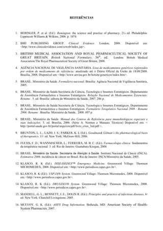 REFERÊNCIAS
1. BERINGER, P. et al. (Ed.). Remington: the science and practice of pharmacy. 21st ed. Philadelphia:
Lippincott Williams & Wilkins, 2006. p. 1074
2. BMJ PUBLISHING GROUP. Clinical Evidence. London, 2008. Disponível em:
<http://www.clinicalevidence.com/ceweb/index.jsp>.
3. BRITISH MEDICAL ASSOCIATION AND ROYAL PHARMACEUTICAL SOCIETY OF
GREAT BRITAIN. British National Formulary. 56th
. ed. London: British Medical
Association/The Royal Pharmaceutical Society of Great Britain, 2008.
4. AGÊNCIA NACIONAL DE VIGILÂNCIA SANITÁRIA. Lista de medicamentos genéricos registrados
por ordem de medicamento de referência: atualizado até o Diário Oficial da União de 18/08/2008.
Brasília, 2008. Disponível em: <http://www.anvisa.gov.br/hotsite/genericos/index.htm>.
5. BRASIL. Ministério da Saúde. Formulário nacional. Brasília: Agência Nacional de Vigilância Sanitária,
2005.
6. BRASIL. Ministério da Saúde.Secretaria de Ciência, Tecnologia e Insumos Estratégicos. Departamento
de Assistência Farmacêutica e Insumos Estratégicos. Relação Nacional de Medicamentos Essenciais:
Rename . 5. ed. Brasília: editora do Ministério da Saúde, 2007. 286 p.
7. BRASIL. Ministério da Saúde.Secretaria de Ciência, Tecnologia e Insumos Estratégicos. Departamento
de Assistência Farmacêutica e Insumos Estratégicos. Formulário Terapêutico Nacional 2008 : Rename
2006: Rename . Brasília: Ministério da Saúde, 2008. 897 p.
8. BRASIL. Ministério da Saúde. Manual dos Centros de Referência para imunobiológicos especiais e
suas indicações. 3. ed. Brasília, 2006. (Série A. Normas e Manuais Técnicos) Disponível em: <
http://portal.saude.gov.br/portal/arquivos/pdf/livro_cries_3ed.pdf >.
9. BRUNTON, L. L.; LAZO, J. S.; PARKER, K. L (Ed.). Goodman& Gilman’s the pharmacological basis
of therapeutics. 11th
. ed. New York: McGraw-Hill, 2006.
10. FUCHS, F. D.; WANNMACHER, L.; FERREIRA, M. B. C. (Ed.). Farmacologia clínica: fundamentos
da terapêutica racional. 3. ed. Rio de Janeiro: Guanabara Koogan, 2004
11. BRASIL. Ministério da Saúde. Secretaria de Atenção à Saúde. Instituto Nacional de Câncer (INCA).
Estimativa 2006: incidência de câncer no Brasil. Rio de Janeiro: INCA/Ministério da Saúde, 2005.
12. KLASCO, R. K (Ed.). DISEASEDEX™ Emergency Medicine. Greenwood Village: Thomson
MICROMEDEX, 2008. Disponível em: <http://www.periodicos.capes.gov.br>.
13. KLASCO, R. K (Ed.). USP-DI® System. Greenwood Village: Thomson Micromedex, 2008. Disponível
em: <http://www.periodicos.capes.gov.br>.
14. KLASCO, R. K (Ed.). DRUGDEX® System. Greenwood Village: Thomson Micromedex, 2008.
Disponível em: <http://www.periodicos.capes.gov.br>.
15. MANDELL, G. L.; BENNETT, J. E.; DOLIN R. (Ed.). Principles and practice of infectious diseases. 6th
ed. New York: Churchill Livingstone, 2005.
16. MCEVOY, G. K. (Ed.). AHFS Drug Information. Bethesda, MD: American Society of Health-
System Pharmacists, 2007.
 