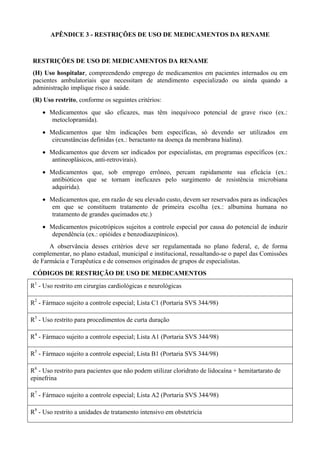APÊNDICE 3 - RESTRIÇÕES DE USO DE MEDICAMENTOS DA RENAME
RESTRIÇÕES DE USO DE MEDICAMENTOS DA RENAME
(H) Uso hospitalar, compreendendo emprego de medicamentos em pacientes internados ou em
pacientes ambulatoriais que necessitam de atendimento especializado ou ainda quando a
administração implique risco à saúde.
(R) Uso restrito, conforme os seguintes critérios:
• Medicamentos que são eficazes, mas têm inequívoco potencial de grave risco (ex.:
metoclopramida).
• Medicamentos que têm indicações bem específicas, só devendo ser utilizados em
circunstâncias definidas (ex.: beractanto na doença da membrana hialina).
• Medicamentos que devem ser indicados por especialistas, em programas específicos (ex.:
antineoplásicos, anti-retrovirais).
• Medicamentos que, sob emprego errôneo, percam rapidamente sua eficácia (ex.:
antibióticos que se tornam ineficazes pelo surgimento de resistência microbiana
adquirida).
• Medicamentos que, em razão de seu elevado custo, devem ser reservados para as indicações
em que se constituem tratamento de primeira escolha (ex.: albumina humana no
tratamento de grandes queimados etc.)
• Medicamentos psicotrópicos sujeitos a controle especial por causa do potencial de induzir
dependência (ex.: opióides e benzodiazepínicos).
A observância desses critérios deve ser regulamentada no plano federal, e, de forma
complementar, no plano estadual, municipal e institucional, ressaltando-se o papel das Comissões
de Farmácia e Terapêutica e de consensos originados de grupos de especialistas.
CÓDIGOS DE RESTRIÇÃO DE USO DE MEDICAMENTOS
R1
- Uso restrito em cirurgias cardiológicas e neurológicas
R2
- Fármaco sujeito a controle especial; Lista C1 (Portaria SVS 344/98)
R3
- Uso restrito para procedimentos de curta duração
R4
- Fármaco sujeito a controle especial; Lista A1 (Portaria SVS 344/98)
R5
- Fármaco sujeito a controle especial; Lista B1 (Portaria SVS 344/98)
R6
- Uso restrito para pacientes que não podem utilizar cloridrato de lidocaína + hemitartarato de
epinefrina
R7
- Fármaco sujeito a controle especial; Lista A2 (Portaria SVS 344/98)
R8
- Uso restrito a unidades de tratamento intensivo em obstetrícia
 