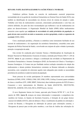 RENAME: PAPEL RACIONALIZADOR NA SAÚDE PÚBLICA NO BRASIL
Estabelecer políticas focadas no conceito de medicamento essencial proporciona
racionalidade não só na gestão da Assistência Farmacêutica no Sistema Único de Saúde (SUS), mas
também na identificação de necessidades nos diversos níveis do sistema de atenção à saúde.
Trabalhar com listas de medicamentos essenciais, selecionados periodicamente e com base em
critérios definidos, faz parte das doze recomendações que melhoram o uso de medicamentos em
países em desenvolvimento. A Organização Mundial da Saúde (OMS) define medicamentos
essenciais como aqueles que satisfazem às necessidades de saúde prioritárias da população, os
quais devem estar acessíveis em todos os momentos, na dose apropriada, a todos os segmentos da
sociedade (WHO, 2002).
Com a atualização periódica, a Rename se estabelece como instrumento facilitador do uso
racional de medicamentos e da organização da assistência farmacêutica, concebida como parte
integrante da Política Nacional de Saúde, e envolvendo um conjunto de ações voltadas à promoção,
proteção e recuperação da saúde.
Esta revisão foi conduzida pela Comissão Técnica e Multidisciplinar de Atualização da
Relação Nacional de Medicamentos Essenciais (Comare), instituída pela Portaria GM nº 1.254 de
29/07/05, Anexo A, que constituiu e delegou a coordenação das atividades ao Departamento de
Assistência Farmacêutica e Insumos Estratégicos (DAF), da Secretaria de Ciência e Tecnologia e
Insumos Estratégicos. A Comare tem por finalidade realizar avaliação sistemática da relação dos
medicamentos e demais produtos farmacêuticos constantes na Rename indicando as alterações
necessárias, com o propósito de selecionar aqueles mais adequados para atender as necessidades
prioritárias de assistência à saúde da maioria da população.
Neste processo de revisão participaram 24 membros representando nove universidades
brasileiras (UFMG, UFSC, UFRGS, UNB, USP, UFRJ, UFPE, Unifesp, Cesumar) quatro entidades
de classe e científicas (CFF, AMB, SBMT, Sobravime), duas instâncias gestoras do SUS (Conass e
Conasems) e nove representantes do Minitério da Saúde (DAF/SCTIE, DECIT/SCTIE,
DES/SCTIE, AESD/SE, SVS, SAS, INCA, ENSP/Fiocruz, Anvisa).
O novo Regimento Interno da Comare, aprovado pela Portaria SCTIE Nº 1, de 22 de
janeiro de 2008, Anexo B, avançou em temas relacionados à composição e competência dos
membros da Comare, às funções da Secretaria Executiva, à formação de um grupo técnico
assessor de trabalho (GTAT), além de delinear o fluxo e recebimento de pedidos de solicitação e
revisão da Rename, o fluxograma de elaboração de parecer para solicitações externas, o
fluxograma de parecer para revisão pelos membros, e um Guia de Análise das solicitações de
 