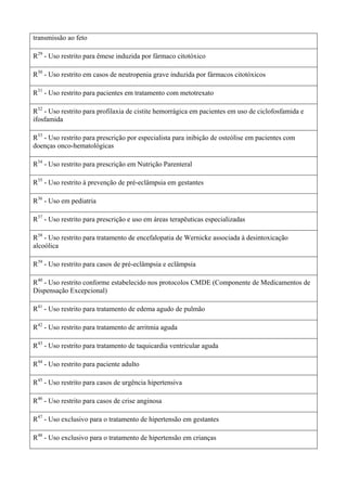 transmissão ao feto
R29
- Uso restrito para êmese induzida por fármaco citotóxico
R30
- Uso restrito em casos de neutropenia grave induzida por fármacos citotóxicos
R31
- Uso restrito para pacientes em tratamento com metotrexato
R32
- Uso restrito para profilaxia de cistite hemorrágica em pacientes em uso de ciclofosfamida e
ifosfamida
R33
- Uso restrito para prescrição por especialista para inibição de osteólise em pacientes com
doenças onco-hematológicas
R34
- Uso restrito para prescrição em Nutrição Parenteral
R35
- Uso restrito à prevenção de pré-eclâmpsia em gestantes
R36
- Uso em pediatria
R37
- Uso restrito para prescrição e uso em áreas terapêuticas especializadas
R38
- Uso restrito para tratamento de encefalopatia de Wernicke associada à desintoxicação
alcoólica
R39
- Uso restrito para casos de pré-eclâmpsia e eclâmpsia
R40
- Uso restrito conforme estabelecido nos protocolos CMDE (Componente de Medicamentos de
Dispensação Excepcional)
R41
- Uso restrito para tratamento de edema agudo de pulmão
R42
- Uso restrito para tratamento de arritmia aguda
R43
- Uso restrito para tratamento de taquicardia ventricular aguda
R44
- Uso restrito para paciente adulto
R45
- Uso restrito para casos de urgência hipertensiva
R46
- Uso restrito para casos de crise anginosa
R47
- Uso exclusivo para o tratamento de hipertensão em gestantes
R48
- Uso exclusivo para o tratamento de hipertensão em crianças
 