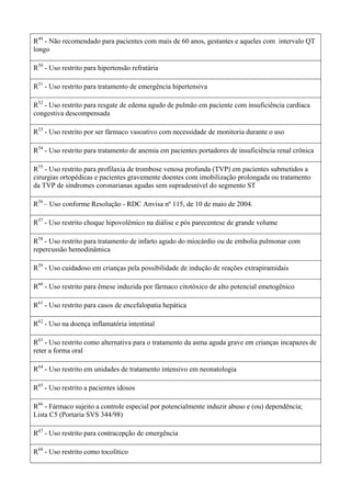 R49
- Não recomendado para pacientes com mais de 60 anos, gestantes e aqueles com intervalo QT
longo
R50
- Uso restrito para hipertensão refratária
R51
- Uso restrito para tratamento de emergência hipertensiva
R52
- Uso restrito para resgate de edema agudo de pulmão em paciente com insuficiência cardíaca
congestiva descompensada
R53
- Uso restrito por ser fármaco vasoativo com necessidade de monitoria durante o uso
R54
- Uso restrito para tratamento de anemia em pacientes portadores de insuficiência renal crônica
R55
- Uso restrito para profilaxia de trombose venosa profunda (TVP) em pacientes submetidos a
cirurgias ortopédicas e pacientes gravemente doentes com imobilização prolongada ou tratamento
da TVP de síndromes coronarianas agudas sem supradesnível do segmento ST
R56
– Uso conforme Resolução - RDC Anvisa nº 115, de 10 de maio de 2004.
R57
- Uso restrito choque hipovolêmico na diálise e pós parecentese de grande volume
R58
- Uso restrito para tratamento de infarto agudo do miocárdio ou de embolia pulmonar com
repercussão hemodinâmica
R59
- Uso cuidadoso em crianças pela possibilidade de indução de reações extrapiramidais
R60
- Uso restrito para êmese induzida por fármaco citotóxico de alto potencial emetogênico
R61
- Uso restrito para casos de encefalopatia hepática
R62
- Uso na doença inflamatória intestinal
R63
- Uso restrito como alternativa para o tratamento da asma aguda grave em crianças incapazes de
reter a forma oral
R64
- Uso restrito em unidades de tratamento intensivo em neonatologia
R65
- Uso restrito a pacientes idosos
R66
- Fármaco sujeito a controle especial por potencialmente induzir abuso e (ou) dependência;
Lista C5 (Portaria SVS 344/98)
R67
- Uso restrito para contracepção de emergência
R68
- Uso restrito como tocolítico
 