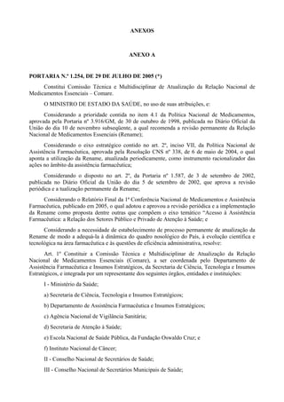 ANEXOS
ANEXO A
PORTARIA N.º 1.254, DE 29 DE JULHO DE 2005 (*)
Constitui Comissão Técnica e Multidisciplinar de Atualização da Relação Nacional de
Medicamentos Essenciais – Comare.
O MINISTRO DE ESTADO DA SAÚDE, no uso de suas atribuições, e:
Considerando a prioridade contida no item 4.1 da Política Nacional de Medicamentos,
aprovada pela Portaria nº 3.916/GM, de 30 de outubro de 1998, publicada no Diário Oficial da
União do dia 10 de novembro subseqüente, a qual recomenda a revisão permanente da Relação
Nacional de Medicamentos Essenciais (Rename);
Considerando o eixo estratégico contido no art. 2º, inciso VII, da Política Nacional de
Assistência Farmacêutica, aprovada pela Resolução CNS nº 338, de 6 de maio de 2004, o qual
aponta a utilização da Rename, atualizada periodicamente, como instrumento racionalizador das
ações no âmbito da assistência farmacêutica;
Considerando o disposto no art. 2º, da Portaria nº 1.587, de 3 de setembro de 2002,
publicada no Diário Oficial da União do dia 5 de setembro de 2002, que aprova a revisão
periódica e a tualização permanente da Rename;
Considerando o Relatório Final da 1ª Conferência Nacional de Medicamentos e Assistência
Farmacêutica, publicado em 2005, o qual adotou e aprovou a revisão periódica e a implementação
da Rename como proposta dentre outras que compõem o eixo temático “Acesso à Assistência
Farmacêutica: a Relação dos Setores Público e Privado de Atenção à Saúde; e
Considerando a necessidade de estabelecimento de processo permanente de atualização da
Rename de modo a adequá-la à dinâmica do quadro nosológico do País, à evolução científica e
tecnológica na área farmacêutica e às questões de eficiência administrativa, resolve:
Art. 1º Constituir a Comissão Técnica e Multidisciplinar de Atualização da Relação
Nacional de Medicamentos Essenciais (Comare), a ser coordenada pelo Departamento de
Assistência Farmacêutica e Insumos Estratégicos, da Secretaria de Ciência, Tecnologia e Insumos
Estratégicos, e integrada por um representante dos seguintes órgãos, entidades e instituições:
I - Ministério da Saúde;
a) Secretaria de Ciência, Tecnologia e Insumos Estratégicos;
b) Departamento de Assistência Farmacêutica e Insumos Estratégicos;
c) Agência Nacional de Vigilância Sanitária;
d) Secretaria de Atenção à Saúde;
e) Escola Nacional de Saúde Pública, da Fundação Oswaldo Cruz; e
f) Instituto Nacional de Câncer;
II - Conselho Nacional de Secretários de Saúde;
III - Conselho Nacional de Secretários Municipais de Saúde;
 
