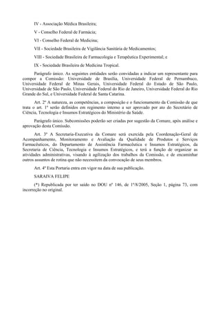 IV - Associação Médica Brasileira;
V - Conselho Federal de Farmácia;
VI - Conselho Federal de Medicina;
VII - Sociedade Brasileira de Vigilância Sanitária de Medicamentos;
VIII - Sociedade Brasileira de Farmacologia e Terapêutica Experimental; e
IX - Sociedade Brasileira de Medicina Tropical.
Parágrafo único. As seguintes entidades serão convidadas a indicar um representante para
compor a Comissão: Universidade de Brasília, Universidade Federal de Pernambuco,
Universidade Federal de Minas Gerais, Universidade Federal do Estado de São Paulo,
Universidade de São Paulo, Universidade Federal do Rio de Janeiro, Universidade Federal do Rio
Grande do Sul, e Universidade Federal de Santa Catarina.
Art. 2º A natureza, as competências, a composição e o funcionamento da Comissão de que
trata o art. 1º serão definidos em regimento interno a ser aprovado por ato do Secretário de
Ciência, Tecnologia e Insumos Estratégicos do Ministério da Saúde.
Parágrafo único. Subcomissões poderão ser criadas por sugestão da Comare, após análise e
aprovação desta Comissão.
Art. 3º A Secretaria-Executiva da Comare será exercida pela Coordenação-Geral de
Acompanhamento, Monitoramento e Avaliação da Qualidade de Produtos e Serviços
Farmacêuticos, do Departamento de Assistência Farmacêutica e Insumos Estratégicos, da
Secretaria de Ciência, Tecnologia e Insumos Estratégicos, e terá a função de organizar as
atividades administrativas, visando à agilização dos trabalhos da Comissão, e de encaminhar
outros assuntos de rotina que não necessitem da convocação de seus membros.
Art. 4º Esta Portaria entra em vigor na data de sua publicação.
SARAIVA FELIPE
(*) Republicada por ter saído no DOU nº 146, de 1º/8/2005, Seção 1, página 73, com
incorreção no original.
 