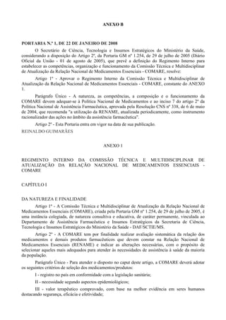 ANEXO B
PORTARIA N.º 1, DE 22 DE JANEIRO DE 2008
O Secretário de Ciência, Tecnologia e Insumos Estratégicos do Ministério da Saúde,
considerando a disposição do Artigo 2º, da Portaria GM nº 1.254, de 29 de julho de 2005 (Diário
Oficial da União - 01 de agosto de 2005), que prevê a definição do Regimento Interno para
estabelecer as competências, organização e funcionamento da Comissão Técnica e Multidisciplinar
de Atualização da Relação Nacional de Medicamentos Essenciais - COMARE, resolve:
Artigo 1º - Aprovar o Regimento Interno da Comissão Técnica e Multidisciplinar de
Atualização da Relação Nacional de Medicamentos Essenciais - COMARE, constante do ANEXO
1.
Parágrafo Único - A natureza, as competências, a composição e o funcionamento da
COMARE devem adequar-se à Política Nacional de Medicamentos e ao inciso 7 do artigo 2º da
Política Nacional de Assistência Farmacêutica, aprovada pela Resolução CNS nº 338, de 6 de maio
de 2004, que recomenda "a utilização da RENAME, atualizada periodicamente, como instrumento
racionalizador das ações no âmbito da assistência farmacêutica".
Artigo 2º - Esta Portaria entra em vigor na data de sua publicação.
REINALDO GUIMARÃES
ANEXO 1
REGIMENTO INTERNO DA COMISSÃO TÉCNICA E MULTIDISCIPLINAR DE
ATUALIZAÇÃO DA RELAÇÃO NACIONAL DE MEDICAMENTOS ESSENCIAIS -
COMARE
CAPÍTULO I
DA NATUREZA E FINALIDADE
Artigo 1º - A Comissão Técnica e Multidisciplinar de Atualização da Relação Nacional de
Medicamentos Essenciais (COMARE), criada pela Portaria GM nº 1.254, de 29 de julho de 2005, é
uma instância colegiada, de natureza consultiva e educativa, de caráter permanente, vinculada ao
Departamento de Assistência Farmacêutica e Insumos Estratégicos da Secretaria de Ciência,
Tecnologia e Insumos Estratégicos do Ministério da Saúde - DAF/SCTIE/MS.
Artigo 2º - A COMARE tem por finalidade realizar avaliação sistemática da relação dos
medicamentos e demais produtos farmacêuticos que devem constar na Relação Nacional de
Medicamentos Essenciais (RENAME) e indicar as alterações necessárias, com o propósito de
selecionar aqueles mais adequados para atender às necessidades de assistência à saúde da maioria
da população.
Parágrafo Único - Para atender o disposto no caput deste artigo, a COMARE deverá adotar
os seguintes critérios de seleção dos medicamentos/produtos:
I - registro no país em conformidade com a legislação sanitária;
II - necessidade segundo aspectos epidemiológicos;
III - valor terapêutico comprovado, com base na melhor evidência em seres humanos
destacando segurança, eficácia e efetividade;
 
