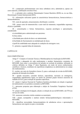IV - composição preferentemente com única substância ativa, admitindo-se, apenas em
casos especiais, combinações em doses fixas;
V - o princípio ativo conforme Denominação Comum Brasileira (DCB) ou, na sua falta,
Denominação Comum Internacional (DCI);
VI - informações suficientes quanto às características farmacotécnicas, farmacocinéticas e
farmacodinâmicas;
VII - custo de aquisição, armazenamento, distribuição e controle;
VIII - menor custo do tratamento/dia e custo total do tratamento, resguardadas segurança,
eficácia e qualidade;
IX - concentrações e formas farmacêuticas, esquema posológico e apresentações,
considerando:
a) comodidade para a administração aos pacientes;
b) faixa etária;
c) facilidade para cálculo de dose a ser administrada;
d) facilidade de fracionamento ou multiplicação de doses;
e) perfil de estabilidade mais adequado às condições de estocagem e uso;
X - primeira e segunda linhas de tratamento.
CAPÍTULO II
DAS COMPETÊNCIAS
Artigo 3º - Compete à Comissão Técnica e Multidisciplinar de Atualização da RENAME:
I - avaliar a adequação de cada medicamento e produto farmacêutico constantes da
RENAME, bem como a conveniência da inclusão ou exclusão de produtos, utilizando os
critérios definidos no Artigo 2º deste Regimento, em razão de novos conhecimentos
científicos e técnicos, resultantes de experiências terapêuticas ou administrativas no campo
dos medicamentos;
II - receber, por meio do formulário (Anexo 2), para a solicitação de revisão da RENAME,
propostas de alteração da relação;
III - quando necessário, consultar técnicos, especialistas, nacionais ou estrangeiros,
resguardados impedimentos legais, no intuito de constituir grupos técnicos assessores de
trabalho (GTAT), para avaliação de questões específicas;
IV - propor à Agência Nacional de Vigilância Sanitária prioridades em relação à regulação
de medicamentos e/ou produtos constantes na RENAME;
V - apresentar propostas para elaboração e edição do Formulário Terapêutico Nacional
(FTN);
VI - propor estratégias de divulgação, adoção e avaliação do uso da RENAME e do FTN nos
serviços de saúde;
VII - assessorar comissões símiles estaduais ou municipais;
VIII - propor, acompanhar e analisar estudos farmacoepidemiológicos relacionados à
RENAME;
IX - identificar necessidades farmacoterapêutica de substâncias ativas e apresentações
farmacêuticas sem registro no país e recomendar
 