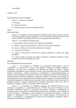 sua produção.
CAPÍTULO III
DA ORGANIZAÇÃO DA COMARE
Artigo 4º - Compõem a COMARE:
I - Colegiado
II - Secretaria Executiva
III - Grupos técnicos assessores de trabalho (GTAT)
Seção 1
DO COLEGIADO
Artigo 5º - O Colegiado é o fórum incumbido de deliberar sobre todos os aspectos atinentes
à revisão permanente e edição da Rename e de seu Formulário Terapêutico Nacional, bem
como a criação de subcomissões adstritas à sua composição, quando necessário.
Artigo 6º - Aos membros do Colegiado cabe:
I - zelar pelo pleno desenvolvimento das atribuições da COMARE;
II - analisar, nos prazos preestabelecidos, matérias que lhes forem distribuídas;
III - apreciar e deliberar sobre matérias submetidas à Comissão;
IV - constituir subcomissões;
V - sugerir a convocação de GTAT para a análise temporária de matérias que julgar
pertinente, e
VI - requerer análise de fármaco em regime de urgência, respeitados exigências e prazos
mínimos necessários à apreciação da revisão.
Subseção 1
DA COMPOSIÇÃO DO COLEGIADO
Artigo 7º - O Colegiado da COMARE terá composição multidisciplinar, com um
coordenador e no máximo de 22 (vinte e dois) membros, indicados por órgãos, entidades e
instituições, de acordo com as disposições do Ministério da Saúde em relação à matéria,
considerando competências técnico-científicas nas áreas: de farmacologia clínica, de saúde pública
(políticas farmacêuticas, avaliação econômica de medicamentos e farmacoepidemiologia), de
medicina clínica, de pesquisa em medicina baseada em evidências (métodos de revisão sistemática,
desenvolvimento de diretrizes terapêuticas e protocolos clínicos), de avaliação de tecnologia em
saúde (gerência de risco e análise de custo-efetividade), química medicinal, tecnologia farmacêutica
e assistência farmacêutica. Entende-se por competência técnico-científica nas áreas mencionadas a:
produção científica e inserção profissional nas atividades relacionadas. Além disso, deve os
membros do colegiado explicitar a isenção de conflito de interesses.
Artigo 8º - O coordenador da COMARE, designado pelo DAF/SCTIE/MS tem como
atribuição a coordenação e o acompanhamento dos trabalhos de revisão da Rename e de seu
Formulário Terapêutico Nacional; a convocação das reuniões ordinárias e extraordinárias; a
interlocução intra e extrasetorial, a distribuição para análise, entre os membros, das solicitações de
revisão da Rename; a distribuição, entre os membros, das atividades necessárias à revisão da
Rename e à elaboração do FTN; a constituição, com os demais membros, de subcomissões ou
GTAT; a coordenação e o acompanhamento do processo de distribuição, divulgação, adoção e
avaliação do uso da Rename e do FTN.
 