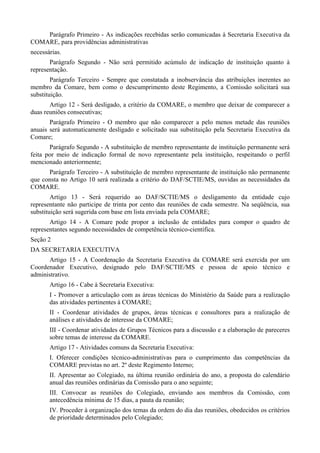 Parágrafo Primeiro - As indicações recebidas serão comunicadas à Secretaria Executiva da
COMARE, para providências administrativas
necessárias.
Parágrafo Segundo - Não será permitido acúmulo de indicação de instituição quanto à
representação.
Parágrafo Terceiro - Sempre que constatada a inobservância das atribuições inerentes ao
membro da Comare, bem como o descumprimento deste Regimento, a Comissão solicitará sua
substituição.
Artigo 12 - Será desligado, a critério da COMARE, o membro que deixar de comparecer a
duas reuniões consecutivas;
Parágrafo Primeiro - O membro que não comparecer a pelo menos metade das reuniões
anuais será automaticamente desligado e solicitado sua substituição pela Secretaria Executiva da
Comare;
Parágrafo Segundo - A substituição de membro representante de instituição permanente será
feita por meio de indicação formal de novo representante pela instituição, respeitando o perfil
mencionado anteriormente;
Parágrafo Terceiro - A substituição de membro representante de instituição não permanente
que consta no Artigo 10 será realizada a critério do DAF/SCTIE/MS, ouvidas as necessidades da
COMARE.
Artigo 13 - Será requerido ao DAF/SCTIE/MS o desligamento da entidade cujo
representante não participe de trinta por cento das reuniões de cada semestre. Na seqüência, sua
substituição será sugerida com base em lista enviada pela COMARE;
Artigo 14 - A Comare pode propor a inclusão de entidades para compor o quadro de
representantes segundo necessidades de competência técnico-cientifica.
Seção 2
DA SECRETARIA EXECUTIVA
Artigo 15 - A Coordenação da Secretaria Executiva da COMARE será exercida por um
Coordenador Executivo, designado pelo DAF/SCTIE/MS e pessoa de apoio técnico e
administrativo.
Artigo 16 - Cabe à Secretaria Executiva:
I - Promover a articulação com as áreas técnicas do Ministério da Saúde para a realização
das atividades pertinentes à COMARE;
II - Coordenar atividades de grupos, áreas técnicas e consultores para a realização de
análises e atividades de interesse da COMARE;
III - Coordenar atividades de Grupos Técnicos para a discussão e a elaboração de pareceres
sobre temas de interesse da COMARE.
Artigo 17 - Atividades comuns da Secretaria Executiva:
I. Oferecer condições técnico-administrativas para o cumprimento das competências da
COMARE previstas no art. 2º deste Regimento Interno;
II. Apresentar ao Colegiado, na última reunião ordinária do ano, a proposta do calendário
anual das reuniões ordinárias da Comissão para o ano seguinte;
III. Convocar as reuniões do Colegiado, enviando aos membros da Comissão, com
antecedência mínima de 15 dias, a pauta da reunião;
IV. Proceder à organização dos temas da ordem do dia das reuniões, obedecidos os critérios
de prioridade determinados pelo Colegiado;
 