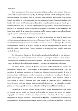 atualização.
Vale ressaltar que o tópico exaustivamente refletido e estudado pelos membros foi o novo
Termo de Declaração de Interesses (TDI). A elaboração do TDI, contido no Regimento Interno,
baseou-se naquele utilizado em agências européias, particularmente desenvolvido pelo governo
Francês para análise de medicamentos a serem incorporados em listas de fomentos financiadas pelo
Estado. Este termo, modificado às necessidades desta comissão delimita o tipo de vínculo que o
membro da Comare possa ter com um trabalho financiado por empresa privada e ainda estabelece
os critérios de distinção de formas de conflitos de interesses. Além disso, o membro da Comare, ao
iniciar cada reunião deve declarar inexistência de conflito para as votações que serão realizadas
naquele encontro conforme pauta enviada com antecedência.
Outro destaque a ser considerado foi o desenvolvimento de um Guia de Análise das
solicitações de atualização, contido também no Regimento Interno. O objetivo deste Guia foi criar
um método de análise padronizado ao consultor e ao revisor quando da elaboração dos pareceres
que subsidiam as avaliações de inclusão, exclusão ou alteração dos medicamentos na Rename. Este
Guia foi testado e aprovado pela Comare, norteando as decisões que foram tomadas nesta nova
versão da Rename.
Foi elaborado um fluxograma das atividades desta Comissão, definindo-se procedimentos
operacionais para os pareceres técnicos em resposta às solicitações externas e para as análises
sistemáticas dos grupos farmacológicos que compõem a lista. Foram também estabelecidos prazos
entre o recebimento das solicitações de alterações e as respectivas respostas aos solicitantes.
Da mesma forma a revisão da Rename se baseou fundamentalmente no conceito de
medicamento essencial, na 15ª Lista Modelo de Medicamentos Essenciais da OMS (2007), no
paradigma da medicina baseada em evidências que utiliza preferentemente estudos de nível I
(ensaios clínicos randomizados, revisões sistemáticas e metanálises), com adequado desenho e
poder metodológicos, com avaliação de desfechos primordiais, com relevância clínica e
aplicabilidade às condições nacionais. Além disso, também se considerou aqueles com menores
riscos, de menor custo, que atendem quadros epidemiológicos do país e as prioridades em saúde
pública, respeitando, quando possível, as indicações dos Programas do Ministério da Saúde.
Nesta edição da Rename, foi dada atenção especial à revisão dos medicamentos que atuam
no sistema nervoso central, no sistema cardiovascular, no sangue, bem como dos agentes
empregados em nutrição parenteral, substâncias minerais e vitaminas. O item 10 – Agentes
empregados em Nutrição Parenteral - foi detalhado no Apêndice 1, estabelecendo-se intervalos de
concentração dos diversos nutrientes para uso adulto e pediátrico. Além disso, incluiu-se a categoria
 