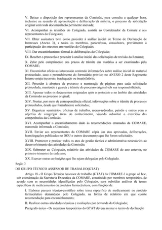 V. Deixar a disposição dos representantes da Comissão, para consulta a qualquer hora,
inclusive na reunião de apresentação e deliberação da matéria, o processo de solicitação
original com toda documentação pertinente anexada;
VI. Acompanhar as reuniões do Colegiado, assistir ao Coordenador da Comare e aos
representantes do Colegiado;
VII. Obter assinatura bem como proceder à análise inicial de Termo de Declaração de
Interesses (Anexo 3), a todos os membros, pareceristas, consultores, previamente à
participação dos mesmos em reuniões do Colegiado;
VIII. Dar encaminhamento formal às deliberações do Colegiado;
IX. Receber o protocolo e proceder à análise inicial das solicitações de revisão da Rename;
X. Zelar pelo cumprimento dos prazos de trâmite das matérias a ser examinadas pela
COMARE;
XI. Encaminhar ofício ao interessado contendo informações sobre análise inicial do material
protocolado, caso o preenchimento do formulário previsto no ANEXO 2 deste Regimento
Interno esteja incorreto, inadequado ou insatisfatório;
XII. Proceder à abertura de processo e numeração de páginas para cada solicitação
protocolada, mantendo a guarda e trâmite do processo original sob sua responsabilidade;
XIII. Apensar todos os documentos originados após o protocolo e no âmbito das atividades
da Comissão ao processo original;
XIV. Prestar, por meio de correspondência oficial, informações sobre o trâmite de processos
protocolados, desde que formalmente solicitadas;
XV. Organizar seminários, oficinas de trabalho, mesas-redondas, painéis e outros com o
objetivo de congregar áreas do conhecimento, visando subsidiar o exercício das
competências da Comissão;
XVI. Acompanhar o encaminhamento dado às recomendações emanadas da COMARE,
mantendo informada a Comissão;
XVII. Enviar aos representantes da COMARE cópia das atas aprovadas, deliberações,
homologações publicadas no DOU e outros documentos que lhe forem solicitados.
XVIII. Promover e praticar todos os atos de gestão técnica e administrativa necessários ao
desenvolvimento das atividades da Comissão;
XIX. Submeter ao Colegiado, relatório das atividades da COMARE do ano anterior, no
primeiro trimestre de cada ano;
XX. Exercer outras atribuições que lhe sejam delegadas pelo Colegiado.
Seção 3
DO GRUPO TÉCNICO ASSESSOR DE TRABALHO(GTAT)
Artigo 18 - O Grupo Técnico Assessor de trabalho (GTAT) da COMARE é o grupo ad hoc,
sob coordenação da Secretaria Executiva da COMARE, constituído por membros temporários, de
acordo com as necessidades identificadas pelo Colegiado, para subsidiar análises de temas
específicos de medicamentos ou produtos farmacêuticos, com funções de:
I. Elaborar parecer técnico-científico sobre tema específico de medicamento ou produto
farmacêutico demandado pelo Colegiado, na forma de relatório em que conste
recomendação para encaminhamento;
II. Realizar outras atividades técnicas e avaliações por demanda do Colegiado;
Parágrafo único - Os membros temporários do GTAT devem assinar o termo de declaração
 
