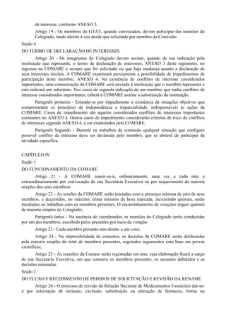 de interesse, conforme ANEXO 3.
Artigo 19 - Os membros do GTAT, quando convocados, devem participar das reuniões do
Colegiado, tendo direito à voz desde que solicitado por membro da Comissão.
Seção 4
DO TERMO DE DECLARAÇÃO DE INTERESSES
Artigo 20 - Os integrantes do Colegiado devem assinar, quando de sua indicação pela
instituição que representa, o termo de declaração de interesses, ANEXO 3 deste regimento, no
ingresso na COMARE e sempre que for solicitado ou que haja mudança quanto a declaração de
seus interesses iniciais. A COMARE examinará previamente a possibilidade de impedimentos de
participação deste membro, ANEXO 4. Na existência de conflitos de interesse considerados
importantes, uma comunicação da COMARE será enviada à instituição que o membro representa e
esta indicará um substituto. Nos casos de segunda indicação de um membro que tenha conflitos de
interesse considerados importantes, caberá à COMARE avaliar a substituição da instituição.
Parágrafo primeiro - Entende-se por impedimento a existência de situações objetivas que
comprometam os princípios de independência e imparcialidade, indispensáveis às ações da
COMARE. Casos de impedimento são aqueles considerados conflitos de interesses importantes
constantes no ANEXO 4. Outros casos de impedimento considerarão critérios de risco de conflitos
de interesses segundo ANEXO 4, a ser examinados pela COMARE.
Parágrafo Segundo - Durante os trabalhos da comissão qualquer situação que configure
possível conflito de interesse deve ser declarada pelo membro, que se absterá de participar da
atividade específica.
CAPÍTULO IV
Seção 1
DO FUNCIONAMENTO DA COMARE
Artigo 21 - A COMARE reunir-se-á, ordinariamente, uma vez a cada mês e
extraordinariamente por convocação de sua Secretaria Executiva ou por requerimento da maioria
simples dos seus membros.
Artigo 22 - As sessões da COMARE serão iniciadas com a presença mínima de oito de seus
membros, e decorridos, no máximo, trinta minutos da hora marcada, inexistindo quórum, serão
instalados os trabalhos com os membros presentes. O encaminhamento de votações requer quórum
de maioria simples do Colegiado;
Parágrafo único - Na ausência do coordenador, as reuniões do Colegiado serão conduzidas
por um dos membros, escolhido pelos presentes por meio de votação.
Artigo 23 - Cada membro presente tem direito a um voto;
Artigo 24 - Na impossibilidade de consenso, as decisões da COMARE serão deliberadas
pela maioria simples do total de membros presentes, esgotados argumentos com base em provas
científicas;
Artigo 25 - As reuniões da Comare serão registradas em atas, cuja elaboração ficará a cargo
de sua Secretaria Executiva, em que constem os membros presentes, os assuntos debatidos e as
decisões emanadas.
Seção 2
DO FLUXO E RECEBIMENTO DE PEDIDOS DE SOLICITAÇÃO E REVISÃO DA RENAME
Artigo 26 - O processo de revisão da Relação Nacional de Medicamentos Essenciais dar-se-
á por solicitação de inclusão, exclusão, substituição ou alteração de fármacos, forma ou
 