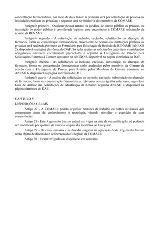 concentração farmacêuticas, por meio de dois fluxos: o primeiro será por solicitação de pessoas ou
instituições públicas ou privadas; o segundo será por iniciativa dos membros da COMARE.
Parágrafo primeiro - Qualquer pessoa natural ou jurídica, de direito público ou privado, ou
instituição do poder público é considerada legítima para encaminhar à COMARE solicitação de
revisão da RENAME.
Parágrafo segundo - A solicitação de inclusão, exclusão, substituição ou alteração de
fármacos, forma ou concentração farmacêuticas, proveniente de pessoas ou instituições públicas ou
privadas será realizada por meio do Formulário para Solicitação de Revisão da RENAME (ANEXO
2), disponível na página eletrônica do DAF. Só serão aceitas as solicitações cujos itens considerados
obrigatórios estiverem corretamente preenchidos e seguirão o Fluxograma de Parecer para
Solicitações Externas à Comare constante no ANEXO 5, disponível na página eletrônica do DAF.
Parágrafo terceiro - As solicitações de inclusão, exclusão, substituição ou alteração de
fármacos, forma ou concentração farmacêuticas serão analisadas pelos membros da Comare de
acordo com o Fluxograma de Parecer para Revisão pelos Membros da Comare constante no
ANEXO 6, disponível na página eletrônica do DAF.
Parágrafo quarto - A análise das solicitações de inclusão, exclusão, substituição ou alteração
de fármacos, forma ou concentração farmacêuticas, referentes aos parágrafos anteriores, seguirão o
Guia de Análise das Solicitações de Atualização da Rename, segundo ANEXO 7, disponível na
página eletrônica do DAF.
CAPÍTULO V
DISPOSIÇÕES GERAIS
Artigo 27 - A COMARE poderá organizar reuniões de trabalho ou outras atividades que
congreguem áreas de conhecimento e tecnologia, visando subsidiar o exercício de suas
competências.
Artigo 28 - Este Regimento Interno entrará em vigor na data da sua publicação, só podendo
ser modificado por quórum de maioria simples dos membros do Colegiado.
Artigo 29 - Os casos omissos e as dúvidas surgidas na aplicação deste Regimento Interno
serão objeto de discussão e deliberação do Colegiado da COMARE.
Artigo 30 - Ficam revogadas as disposições em contrário.
 