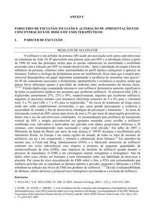 ANEXO C
PARECERES DE EXCLUSÃO, INCLUSÃO E ALTERAÇÃO DE APRESENTAÇÃO E/OU
CONCENTRAÇÃO E/OU DOSE E/OU USOS TERAPÊUTICOS
I. PARECER DE EXCLUSÃO
MESILATO DE NELFINAVIR
O nelfinavir é um inibidor da protease (IP) usado em associação com outros anti-retrovirais
no tratamento da Aids. Os IP apresentam uma potente ação anti-HIV e a introdução clínica a partir
de 1996 foi uma das principais razões para as quedas substanciais na mortalidade e morbidade
associada com a infecção por HIV no mundo desenvolvido.1
Após a introdução da terapia à base de
inibidores da protease, relatórios sobre anormalidades no perfil lipídico começaram a aparecer na
literatura. Embora a etiologia da dislipidemia possa ser multifatorial, ficou claro que a terapia anti-
retroviral desempenhou um papel importante aumentando a incidência de anomalias mais graves.2
Os IP são comumente associados a dislipidemia, lipohipertrofia e resistência à insulina, sendo que
parece haver diferenças quanto à gravidade da síndrome entre medicamentos da mesma classe.
3,4,5,6,7
Estudo duplo-cego comparando atazanavir com nelfinavir demonstrou aumento significativo
de todos os parâmetros lipídicos nos pacientes que receberam nelfinavir. O colesterol total, LDL e
triglicérides aumentaram 25%, 23% e 50%, respectivamente, naqueles que receberam nelfinavir;
enquanto os pacientes tratados com atazanavir obtiveram aumentos de 5 a 6% para o colesterol
total, 5 a 7% para LDL e 7 a 8% para os triglicérides. 8
Os riscos do tratamento de longo prazo
ainda não estão completamente esclarecidos, o que causa grande preocupação e evidencia a
necessidade de estudos a fim de desenvolver estratégias de prevenção e tratamento 5
. As taxas de
transmissão vertical do HIV caíram para níveis de zero a 2% por meio de intervenções preventivas,
dentre elas o uso de anti-retrovirais combinados. As recomendações para profilaxia da transmissão
vertical do HIV e terapia anti-retroviral em gestantes mantinha como escolha o nelfinavir
combinado com zidovudina e lamivudina nas grávidas com idades gestacionais inferiores a 28
semanas, com imunodepressão mais acentuada e carga viral elevada.9
Em julho de 2007 o
Ministério da Saúde do Brasil, por meio de nota técnica no
109/07 divulgou o recolhimento pelo
laboratório Roche, na Europa e em outras regiões do mundo, de todos os lotes do mesilato de
nelfinavir, em pó e em comprimido e orientou a substituição deste fármaco.10
Em setembro do
mesmo ano, a Food and Drug Administration (FDA) e a fabricante americana do nelfinavir
emitiram um aviso (advertência) com respeito à presença de pequenas quantidades de
metanossulfonato de etila (EMS), uma impureza do mesilato de nelfinavir gerada durante o
processo de manufatura. O EMS é um carcinógeno animal, mutagênico e teratogênico. Não há
dados sobre esses efeitos em humanos e nem informações sobre sua habilidade de atravessar a
placenta. Por causa do risco desconhecido do EMS sobre o feto, a FDA está recomendando que
mulheres grávidas não se exponham ao fármaco durante a gravidez, enquanto o fabricante e a FDA
trabalham na redução dos níveis de EMS nos produtos do nelfinavir.11,12
Devido à indisponibilidade
do fármaco, efeitos adversos e potencial risco teratogênico recomenda-se a exclusão do nelfinavir.
Referências
1. WELLER, I. V.D.; WILLIAMS, I.G. ABC of AIDS: Antiretroviral drugs. BMJ, v. 322, p. 1410-1412, 2001.
2. DUBE, M.; STEIN, J.; ABERG, J. et al. Guidelines for the evaluation and management of dyslipidemia in human
immunodeficiency virus (HIV)-infected adults receiving antiretroviral therapy: recommendations of the HIV Medicine
Association of the Infectious Disease Society of America and the Adult AIDS Clinical Trials Group. Clin. Infect. Dis.,
v. 37, p.613-627, 2003.
 