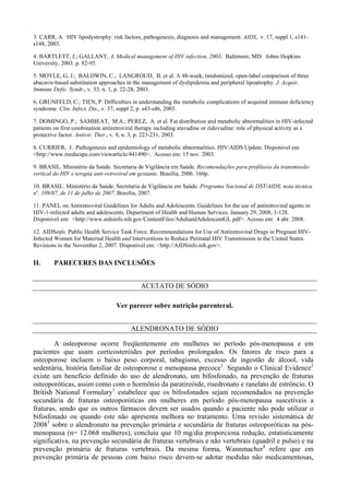 3. CARR, A. HIV lipodystrophy: risk factors, pathogenesis, diagnosis and management. AIDS, v. 17, suppl 1, s141-
s148, 2003.
4. BARTLETT, J.; GALLANT, J. Medical management of HIV infection, 2003. Baltimore, MD: Johns Hopkins
University, 2003. p. 82-95.
5. MOYLE, G. J.; BALDWIN, C.; LANGROUD, B. et al. A 48-week, randomized, open-label comparison of three
abacavir-based substitution approaches in the management of dyslipidemia and peripheral lipoatrophy. J. Acquir.
Immune Defic. Syndr., v. 33, n. 1, p. 22-28, 2003.
6. GRUNFELD, C.; TIEN, P. Difficulties in understanding the metabolic complications of acquired immune deficiency
syndrome. Clin. Infect. Dis., v. 37, suppl 2, p. s43-s46, 2003.
7. DOMINGO, P.; SAMBEAT, M.A.; PEREZ, A. et al. Fat distribution and metabolic abnormalities in HIV-infected
patients on first combination antiretroviral therapy including stavudine or zidovudine: role of physical activity as a
protective factor. Antivir. Ther., v. 8, n. 3, p. 223-231, 2003.
8. CURRIER, J. Pathogenesis and epidemiology of metabolic abnormalities. HIV/AIDS Update. Disponivel em:
<http://www.medscape.com/viewarticle/441490>. Acesso em: 15 nov. 2003.
9. BRASIL. Ministério da Saúde. Secretaria de Vigilância em Saúde. Recomendações para profilaxia da transmissão
vertical do HIV e terapia anti-retroviral em gestante. Brasília, 2006. 160p.
10. BRASIL. Ministério da Saúde. Secretaria de Vigilância em Saúde. Programa Nacional de DST/AIDS, nota técnica
no
. 109/07, de 11 de julho de 2007. Brasília, 2007.
11. PANEL on Antiretroviral Guidelines for Adults and Adolescents. Guidelines for the use of antiretroviral agents in
HIV-1-infected adults and adolescents. Department of Health and Human Services. January 29, 2008; 1-128.
Disponivel em: <http://www.aidsinfo.nih.gov/ContentFiles/AdultandAdolescentGL.pdf>. Acesso em: 4 abr. 2008.
12. AIDSinfo. Public Health Service Task Force. Recommendations for Use of Antiretroviral Drugs in Pregnant HIV-
Infected Women for Maternal Health and Interventions to Reduce Perinatal HIV Transmission in the United States.
Revisions to the November 2, 2007. Disponivel em: <http://AIDSinfo.nih.gov>.
II. PARECERES DAS INCLUSÕES
ACETATO DE SÓDIO
Ver parecer sobre nutrição parenteral.
ALENDRONATO DE SÓDIO
A osteoporose ocorre freqüentemente em mulheres no período pós-menopausa e em
pacientes que usam corticosteróides por períodos prolongados. Os fatores de risco para a
osteoporose incluem o baixo peso corporal, tabagismo, excesso de ingestão de álcool, vida
sedentária, história familiar de osteoporose e menopausa precoce1
. Segundo o Clinical Evidence2
existe um benefício definido do uso de alendronato, um bifosfonado, na prevenção de fraturas
osteoporóticas, assim como com o hormônio da paratireóide, risedronato e ranelato de estrôncio. O
British National Formulary1
estabelece que os bifosfonados sejam recomendados na prevenção
secundária de fraturas osteoporóticas em mulheres em período pós-menopausa suscetíveis a
fraturas, sendo que os outros fármacos devem ser usados quando a paciente não pode utilizar o
bifosfonado ou quando este não apresenta melhora no tratamento. Uma revisão sistemática de
20083
sobre o alendronato na prevenção primária e secundária de fraturas osteoporóticas na pós-
menopausa (n= 12.068 mulheres), concluiu que 10 mg/dia proporciona redução, estatisticamente
significativa, na prevenção secundária de fraturas vertebrais e não vertebrais (quadril e pulso) e na
prevenção primária de fraturas vertebrais. Da mesma forma, Wannmacher4
refere que em
prevenção primária de pessoas com baixo risco devem-se adotar medidas não medicamentosas,
 