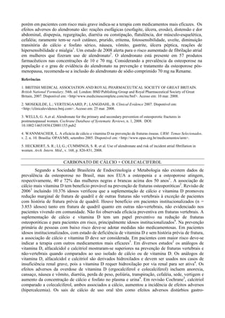 porém em pacientes com risco mais grave indica-se a terapia com medicamentos mais eficazes. Os
efeitos adversos do alendronato são: reações esofágicas (esofagite, úlcera, erosão), distensão e dor
abdominal, dispepsia, regurgitação, diarréia ou constipação, flatulência, dor músculo-esquelética,
cefaléia; raramente tem-se rash cutâneo, prurido, eritema, fotossensibilidade, uveíte, diminuição
transitória do cálcio e fosfato sérico, náusea, vômito, gastrite, úlcera péptica, reações de
hipersensibilidade e mialgia1
. Um estudo de 2008 alerta para o risco aumentado de fibrilação atrial
em mulheres que fizeram uso de alendronato5
. O alendronato está presente em 57 produtos
farmacêuticos nas concentrações de 10 e 70 mg. Considerando a prevalência da osteoporose na
população e o grau de evidência do alendronato na prevenção e tratamento da osteoporose pós-
menopausa, recomenda-se a inclusão do alendronato de sódio comprimido 70 mg na Rename.
Referências
1. BRITISH MEDICAL ASSOCIATION AND ROYAL PHARMACEUTICAL SOCIETY OF GREAT BRITAIN.
British National Formulary. 54th. ed. London: BMJ Publishing Group and Royal Pharmaceutical Society of Great
Britain, 2007. Disponível em: <http//www.medicinescomplete.com/mc/bnf>. Acesso em: 10 mar. 2008.
2. MOSEKILDE, L.; VERTESGAARD, P.; LANGDAHL, B. Clinical Evidence 2007. Disponível em:
<http://clinicalevidence.bmj.com>. Acesso em: 25 mar. 2008.
3. WELLS, G. A.et al. Alendronate for the primary and secondary prevention of osteoporotic fractures in
postmenopausal women. Cochrane Database of Systematic Reviews, n. 1, 2008. DOI:
10.1002/14651858.CD001155.pub2
4. WANNMACHER, L. A eficácia de cálcio e vitamina D na prevenção de fraturas ósseas. URM: Temas Selecionados.
v. 2. n. 10. Brasília: OPAS/MS; setembro 2005. Disponível em: <http://www.opas.org.br/medicamentos/urm>.
5. HECKBERT, S. R.; LI, G.; CUMMINGS, S. R. et al. Use of alendronate and risk of incident atrial fibrillation in
women. Arch. Intern. Méd., v. 168, p. 826-831, 2008.
CARBONATO DE CÁLCIO + COLECALCIFEROL
Segundo a Sociedade Brasileira de Endocrinologia e Metabologia não existem dados de
prevalência da osteoporose no Brasil, mas nos EUA a osteopenia e a osteoporose atingem,
respectivamente, 40 e 72% das mulheres negras e brancas acima dos 50 anos1
. A associação de
cálcio mais vitamina D tem benefício provável na prevenção de fraturas osteoporóticas2
. Revisão de
20063
incluindo 10.376 idosos verificou que a suplementação de cálcio e vitamina D promoveu
redução marginal de fratura de quadril e de outras fraturas não vertebrais à exceção de pacientes
com história de fratura prévia de quadril. Houve benefício em pacientes institucionalizados (n =
3.853 idosos) tanto em fratura de quadril quanto em outras não-vertebrais, não evidenciado nos
pacientes vivendo em comunidade. Não foi observada eficácia preventiva em fraturas vertebrais. A
suplementação de cálcio e vitamina D tem um papel preventivo na redução de fraturas
osteoporóticas e para pacientes em risco, principalmente idosos institucionalizados4
. Na prevenção
primária de pessoas com baixo risco deve-se adotar medidas não medicamentosas. Em pacientes
idosos institucionalizados, com estado de deficiência de vitamina D e sem história prévia de fratura,
a associação de cálcio e vitamina D deve ser considerada. Em pacientes com maior risco deve-se
indicar a terapia com outros medicamentos mais eficazes5
. Em diversos estudos2
os análogos de
vitamina D, alfacalcidol e calcitriol mostraram-se superiores na prevenção de fraturas vertebrais e
não-vertebrais quando comparados ao uso isolado de cálcio ou de vitamina D. Os análogos de
vitamina D, alfacalcidol e calcitriol são derivados hidroxilados e devem ser usados nos casos de
insuficiência renal grave, pois a vitamina D requer hidroxilação por via renal para ser ativa4
. Os
efeitos adversos da overdose de vitamina D (ergocalciferol e colecalciferol) incluem anorexia,
cansaço, náusea e vômito, diarréia, perda de peso, poliúria, transpiração, cefaléia, sede, vertigem e
aumento da concentração de cálcio e fosfato no plasma e urina4
. Em revisão Cochrane3
, calcitriol
comparado a colecalciferol, ambos associados a cálcio, aumentou a incidência de efeitos adversos
(hipercalcemia). Os sais de cálcio de uso oral têm como efeitos adversos distúrbios gastro-
 