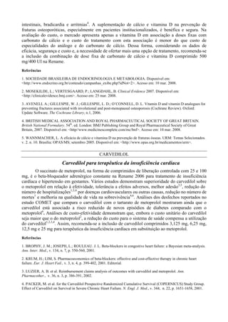 intestinais, bradicardia e arritmias4
. A suplementação de cálcio e vitamina D na prevenção de
fraturas osteoporóticas, especialmente em pacientes institucionalizados, é benéfica e segura. Na
avaliação do custo, o mercado apresenta apenas a vitamina D em associação a doses fixas com
carbonato de cálcio e o custo do tratamento com esta associação é menor do que custo de
especialidades do análogo e do carbonato de cálcio. Dessa forma, considerando os dados de
eficácia, segurança e custo e, a necessidade de ofertar mais uma opção de tratamento, recomenda-se
a inclusão da combinação de dose fixa de carbonato de cálcio e vitamina D comprimido 500
mg/400 UI na Rename.
Referências
1. SOCIEDADE BRASILEIRA DE ENDOCRINOLOGIA E METABOLOGIA. Disponível em:
<http://www.endocrino.org.br/conteudo/campanhas_exibe.php?idNot=2>. Acesso em: 10 mar. 2008.
2. MOSEKILDE, L.; VERTESGAARD, P.; LANGDAHL, B. Clinical Evidence 2007. Disponível em:
<http://clinicalevidence.bmj.com>. Acesso em: 25 mar. 2008.
3. AVENELL A.; GILLESPIE, W. J.; GILLESPIE, L. D.; O’CONNELL, D. L. Vitamin D and vitamin D analogues for
preventing fractures associated with involutional and post-menopausal osteoporosis (Cochrane Review). Oxford:
Update Software. The Cochrane Library, n.1, 2006.
4. BRITISH MEDICAL ASSOCIATION AND ROYAL PHARMACEUTICAL SOCIETY OF GREAT BRITAIN.
British National Formulary. 54th
. ed. London: BMJ Publishing Group and Royal Pharmaceutical Society of Great
Britain, 2007. Disponível em: <http//www.medicinescomplete.com/mc/bnf>. Acesso em: 10 mar. 2008.
5. WANNMACHER, L. A eficácia de cálcio e vitamina D na prevenção de fraturas ósseas. URM: Temas Selecionados.
v. 2. n. 10. Brasília: OPAS/MS; setembro 2005. Disponível em: <http://www.opas.org.br/medicamentos/urm>.
CARVEDILOL
Carvedilol para terapêutica da insuficiência cardíaca
O succinato de metoprolol, na forma de comprimidos de liberação controlada com 25 e 100
mg, é o beta-bloqueador adrenérgico constante na Rename 2006 para tratamento de insuficiência
cardíaca e hipertensão em gestantes. Vários estudos demonstram superioridade do carvedilol sobre
o metoprolol em relação à efetividade, tolerância a efeitos adversos, melhor adesão2,5
, redução do
número de hospitalizações1,3,4
por doenças cardiovasculares ou outras causas, redução no número de
mortes1
e melhoria na qualidade de vida na sobrevivência4,6
. Análises dos desfechos reportados no
estudo COMET que compara o carvedilol com o tartarato de metoprolol mostraram ainda que o
carvedilol está associado a risco reduzido de novos episódios de diabetes comparado com o
metoprolol6
. Análises de custo-efetividade demonstram que, embora o custo unitário do carvedilol
seja maior que o do metoprolol2
, a redução do custo para o sistema de saúde compensa a utilização
do carvedilol1,2,3,4
. Assim, recomenda-se a inclusão de carvedilol comprimidos 3,125 mg, 6,25 mg,
12,5 mg e 25 mg para terapêutica da insuficiência cardíaca em substituição ao metoprolol.
Referências
1. BROPHY, J. M.; JOSEPH, L.; ROULEAU. J. L. Beta-blockers in congestive heart failure: a Bayesian meta-analysis.
Ann. Inter. Med., v. 134, n. 7, p. 550-560, 2001.
2. KRUM, H.; LIM, S. Pharmacoeconomics of beta-blockers: effective and cost-effective therapy in chronic heart
failure. Eur. J. Heart Fail., v. 3, n. 4, p. 399-402, 2001. Editorial.
3. LUZIER, A. B. et al. Reimbursement claims analysis of outcomes with carvedilol and metoprolol. Ann.
Pharmacother., v. 36, n. 3, p. 386-391, 2002.
4. PACKER, M. et al. for the Carvedilol Prospective Randomized Cumulative Survival (COPERNICUS) Study Group.
Effect of Carvedilol on Survival in Severe Chronic Heart Failure. N. Engl. J. Med., v. 344, n. 22, p. 1651-1658, 2001.
 