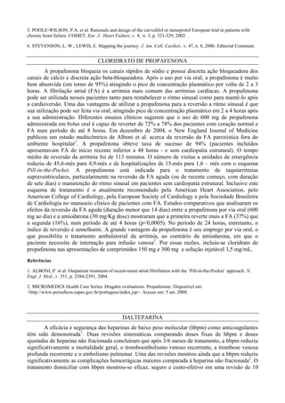 5. POOLE-WILSON, P.A. et al. Rationale and design of the carvedilol or metoprolol European trial in patients with
chronic heart failure: COMET. Eur. J. Heart Failure, v. 4, n. 3, p. 321-329, 2002.
6. STEVENSON, L. W.; LEWIS, E. Mapping the journey. J. Am. Coll. Cardiol., v. 47, n. 8, 2006. Editorial Comment.
CLORIDRATO DE PROPAFENONA
A propafenona bloqueia os canais rápidos de sódio e possui discreta ação bloqueadora dos
canais de cálcio e discreta ação beta-bloqueadora. Após o uso por via oral, a propafenona é muito
bem absorvida (em torno de 95%) atingindo o pico de concentração plasmático por volta de 2 a 3
horas. A fibrilação atrial (FA) é a arritmia mais comum das arritmias cardíacas. A propafenona
pode ser utilizada nesses pacientes tanto para restabelecer o ritmo sinusal como para mantê-lo após
a cardioversão. Uma das vantagens de utilizar a propafenona para a reversão a ritmo sinusal é que
sua utilização pode ser feita via oral, atingindo pico de concentração plasmático em 2 a 4 horas após
a sua administração. Diferentes ensaios clínicos sugerem que o uso de 600 mg de propafenona
administrada em bolus oral é capaz de reverter de 72% a 78% dos pacientes com coração normal e
FA num período de até 8 horas. Em dezembro de 2004, o New England Journal of Medicine
publicou um estudo multicêntrico de Alboni et al. acerca da reversão da FA paroxística fora do
ambiente hospitalar1
. A propafenona obteve taxa de sucesso de 94% (pacientes incluídos
apresentavam FA de início recente inferior a 48 horas - e sem cardiopatia estrutural). O tempo
médio de reversão da arritmia foi de 113 minutos. O número de visitas a unidades de emergência
reduziu de 45,6-mês para 4,9-mês e de hospitalizações de 15-mês para 1,6 – mês com o esquema
Pill-in-the-Pocket. A propafenona está indicada para o tratamento de taquiarritmias
supraventriculares, particularmente na reversão da FA aguda (ou de recente começo, com duração
de sete dias) e manutenção do ritmo sinusal em pacientes sem cardiopatia estrutural. Inclusive este
esquema de tratamento é o atualmente recomendado pela American Heart Association, pelo
American College of Cardiology, pela European Society of Cardiology e pela Sociedade Brasileira
de Cardiologia no manuseio clínico de pacientes com FA. Estudos comparativos que analisaram os
efeitos da reversão da FA aguda (duração menor que 14 dias) entre a propafenona por via oral (600
mg ao dia) e a amiodarona (30 mg/Kg dose) mostraram que a primeira reverte mais a FA (37%) que
a segunda (16%), num período de até 4 horas (p<0,0005). No período de 24 horas, entretanto, o
índice de reversão é semelhante. A grande vantagem da propafenona é seu emprego por via oral, o
que possibilita o tratamento ambulatorial da arritmia, ao contrário da amiodarona, em que o
paciente necessita de internação para infusão venosa2
. Por essas razões, incluiu-se cloridrato de
propafenona nas apresentações de comprimidos 150 mg e 300 mg e solução injetável 3,5 mg/mL.
Referências
1. ALBONI, P. et al. Outpatient treatment of recent-onset atrial fibrillation with the `Pill-in-the-Pocket` approach. N.
Engl. J. Med., v. 351, p. 2384-2391, 2004.
2. MICROMEDEX Health Care Series. Drugdex evaluations. Propafenone. Disponível em:
<http://www.periodicos.capes.gov.br/portugues/index.jsp>. Acesso em: 5 set. 2008.
DALTEPARINA
A eficácia e segurança das heparinas de baixo peso molecular (hbpm) como anticoagulantes
têm sido demonstrada1
. Duas revisões sistemáticas comparando doses fixas de hbpm e doses
ajustadas de heparina não fracionada concluíram que após 3/6 meses de tratamento, a hbpm reduziu
significativamente a mortalidade geral, o tromboembolismo venoso recorrente, a trombose venosa
profunda recorrente e o embolismo pulmonar. Uma das revisões mostrou ainda que a hbpm reduziu
significativamente as complicações hemorrágicas maiores comparada à heparina não fracionada2
. O
tratamento domiciliar com hbpm mostrou-se eficaz, seguro e custo-efetivo em uma revisão de 10
 