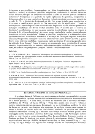 dobutamina e norepinefrina1
. Considerando-se os efeitos hemodinâmicos (pressão sangüínea,
freqüência cardíaca), a eficácia da epinefrina, norepinefrina e dobutamina é a mesma1
. Dentre os
efeitos adversos principais da epinefrina destacam-se a acidez da mucosa gástrica e mudanças
metabólicas1
. Comparando-se a perfusão na região esplâncnica da epinefrina, norepinefrina e
dobutamina, observa-se que a epinefrina diminuiu a perfusão sangüínea ocasionando aumento da
pressão de CO2 e diminuição da demanda de O2. Nos grupos tratados com norepinefrina e
dobutamina a modificação da pressão de CO2 esplâncnica não foi significativa2,3
. Devido às
mudanças que a epinefrina pode causar no metabolismo da glicose e lactato, neonatos propensos às
disfunções metabólicas não devem receber epinefrina como 1ª escolha para o controle da
hipotensão4
. A dobutamina, por sua vez, pode aumentar à contratilidade cardíaca em resposta a
demanda de O2 pelos cardiomiócitos5
. Ao mesmo tempo, a estimulação cardíaca exarcebada pode
desencadear arritmias ventriculares6
. Embora a epinefrina, norepinefrina e a dobutamina sejam
igualmente eficazes, as mudanças metabólicas e mudanças na circulação sangüínea esplâncnica
causadas pela epinefrina restringem o uso desta amina vasoativa como primeira escolha, já que os
fatores como síndrome metabólica e isquemias na região esplâncnica devem ser pesquisadas antes
da utilização desse fármaco2
. Assim, levando-se em consideração que a norepinefrina é a amina
vasoativa de primeira escolha em neonatos, pacientes com acidose metabólica e em pacientes com
sepse, na forma de solução injetável 2,0 mg/mL, restrita a situações específicas.
Referências
1. LEVY, B.; BOLLAERT, P.-E. Comparison of norepinephrine and dobutamina to epinephrime for hemodynacis,
lactate metabolism, and gastric tonometric variables in septic shock: a prospective, randomized study. Intensive Care
Med., v. 23, n. 3, p. 282-287, 1997.
2. BERSTEN, A. D. et al. The effects of various sympathomimetics on the regional circulations in hyperdynamic
sepsis. Surgery, v. 112, p. 549-561, 1992.
3. VALVERDE, E. et al. Dopamine versus epinephrine for cardiovascular support in low birth weight infants: analysis
of systemic effects and neonatal clinical outcomes. Pediatrics, v. 117, p. 1213-1222, 2006.
4. JOHN, T. et al. Classical inotropes and new cardiac enhancers. Heart Fail. Rev., v. 12, p. 149-156, 2007.
5. BURGER, A. J. et al. Comparison of the occurrence of ventricular arrythmias in patients with acutely
descompensated congestive heart failure receiving dobutamina versus nesiritide therapy. Am. J. Cardiol.,v. 88, n. 1, p.
35-39, 2001.
6. DELLINGER, R. P. et al. Surviving Sepsis camapign: International guidelines for management of severe sepsis and
septic shock: 2008. Crit. Care Med., v. 36, n. 1, p. 296-327, 2008.
LEVODOPA + INIBIDOR DE DOPADESCARBOXILASE
A terapia da doença de Parkinson com levodopa deve ser iniciada com doses baixas, seguida
de aumentos graduais, conforme resposta clínica e ocorrência de efeitos adversos; a dose final deve
ser a menor possivel.1,2
. A dose típica, no inicio do tratamento com a associação levodopa-
carbidopa é de 100 mg + 25 mg ou 100 mg + 10 mg, três a quatro vezes ao dia2-5
. Flutuações
motoras e discinesias ocorrem na maioria dos pacientes em uso prolongado de levodopa. No início
da doença, os pacientes experimentam ação sustentada da levodopa, contudo, com o passar do
tempo, a duração da resposta após cada dose diminui, resultando em períodos sem cobertura
terapêutica (fenômeno “wearing off”). Pacientes com doença avançada também podem sofrer
interrupções súbitas da atividade terapêutica da levodopa (fenômeno on-off). As flutuações motoras
podem ser imprevisíveis e causam incapacidade. Uma das possibilidades de manejo consiste em
fracionar as doses de levodopa com maior número de administrações diárias.6,7
Portanto, as
apresentações de levodopa + inibidor da dopa-descarboxilase em doses baixas (100 mg + 25 mg;
100 mg + 10 mg; e 50 mg + 12,5 mg) são úteis na terapia inicial e nas fases avançadas da doença.
 