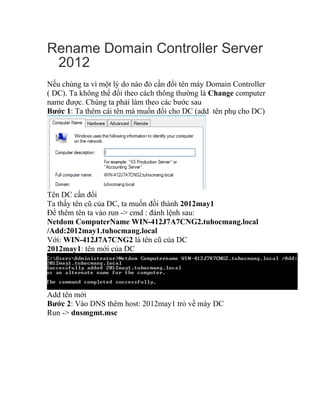 Rename Domain Controller Server
2012
Nếu chúng ta vì một lý do nào đó cần đổi tên máy Domain Controller
( DC). Ta không thể đổi theo cách thông thường là Change computer
name được. Chúng ta phải làm theo các bước sau
Bước 1: Ta thêm cái tên mà muốn đổi cho DC (add tên phụ cho DC)
Tên DC cần đổi
Ta thấy tên cũ của DC, ta muốn đồi thành 2012may1
Để thêm tên ta vào run -> cmd : đánh lệnh sau:
Netdom ComputerName WIN-412J7A7CNG2.tuhocmang.local
/Add:2012may1.tuhocmang.local
Với: WIN-412J7A7CNG2 là tên cũ của DC
2012may1: tên mới của DC
Add tên mới
Bước 2: Vào DNS thêm host: 2012may1 trỏ về máy DC
Run -> dnsmgmt.msc
 
