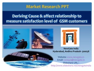 Market Research PPT
  Deriving Cause & affect relationship to
measure satisfaction level of GSM customers




                                   NewGate India
                          Hyderabad, Andhra Pradesh- 500038

                                Website: www.newgate.in
                                Email: contact@newgate.in
                                      Slideshare URL :
                     1
                         http://www.slideshare.net/newgateindia
 