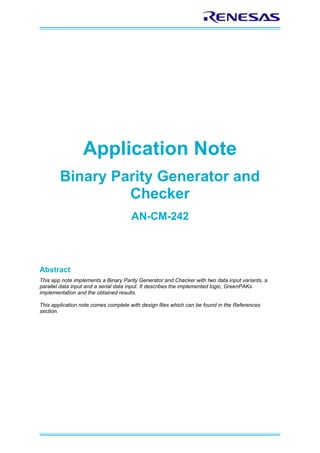 Application Note
Binary Parity Generator and
Checker
AN-CM-242
Abstract
This app note implements a Binary Parity Generator and Checker with two data input variants, a
parallel data input and a serial data input. It describes the implemented logic, GreenPAKs
implementation and the obtained results.
This application note comes complete with design files which can be found in the References
section.
 