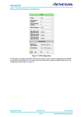 AN-CM-242
Binary Parity Generator and Checker
Application Note Revision 1.0 20-Jun-2018
14 of 18 © 2022 Renesas Electronics Corporation
Figure 17: SPI Configuration
The reception is enabled until CNT5 reaches the maximum count, which is configured to be 8/9600
to receive the eight data bits. The counter uses the internal RC oscillator (2 MHz) divided by 24. Its
configuration can be seen in Figure 18.
 