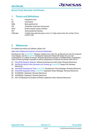 AN-CM-242
Binary Parity Generator and Checker
Application Note Revision 1.0 20-Jun-2018
3 of 18 © 2022 Renesas Electronics Corporation
1 Terms and Definitions
IC Integrated circuit
I/O Input/output
MSB Most significant bit
PCI Peripheral component interconnect
SCSI Small computer system interface
SPI Serial peripheral interface
XOR gate A digital logic gate that gives a true (1 or high) output when the number of true
inputs is odd
2 References
For related documents and software, please visit:
https://www.dialog-semiconductor.com/products/greenpak.
Download our free GreenPAK™ Designer software [1] to open the .gp files [2] and view the proposed
circuit design. Use the GreenPAK development tools [2] to freeze the design into your own
customized IC in a matter of minutes. Renesas Electronics provides a complete library of application
notes [3] featuring design examples as well as explanations of features and blocks within the IC.
[1] GreenPAK Designer Software, Software Download and User Guide, Renesas Electronics
[2] AN-CM-242 Binary Parity Generator and Checker.gp, GreenPAK Design File, Renesas
Electronics
[3] GreenPAK Development Tools, GreenPAK Development Tools Webpage, Renesas Electronics
[4] GreenPAK Application Notes, GreenPAK Application Notes Webpage, Renesas Electronics
[5] SLG46536V, Datasheet, Renesas Electronics
[6] SLG46620V, Datasheet, Renesas Electronics
[7] AN-1120 Bluetooth-Controlled Car/Robot, Application Note, Renesas Electronics
 