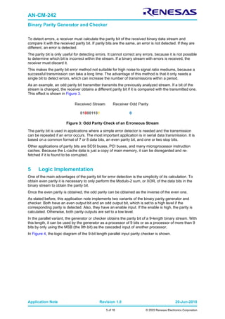 AN-CM-242
Binary Parity Generator and Checker
Application Note Revision 1.0 20-Jun-2018
5 of 18 © 2022 Renesas Electronics Corporation
To detect errors, a receiver must calculate the parity bit of the received binary data stream and
compare it with the received parity bit. If parity bits are the same, an error is not detected. If they are
different, an error is detected.
The parity bit is only useful for detecting errors. It cannot correct any errors, because it is not possible
to determine which bit is incorrect within the stream. If a binary stream with errors is received, the
receiver must discard it.
This makes the parity bit error method not suitable for high noise to signal ratio mediums, because a
successful transmission can take a long time. The advantage of this method is that it only needs a
single bit to detect errors, which can increase the number of transmissions within a period.
As an example, an odd parity bit transmitter transmits the previously analyzed stream. If a bit of the
stream is changed, the receiver obtains a different parity bit if it is compared with the transmitted one.
This effect is shown in Figure 3.
Figure 3: Odd Parity Check of an Erroneous Stream
The parity bit is used in applications where a simple error detector is needed and the transmission
can be repeated if an error occurs. The most important application is in serial data transmission. It is
based on a common format of 7 or 8 data bits, an even parity bit, and one or two stop bits.
Other applications of parity bits are SCSI buses, PCI buses, and many microprocessor instruction
caches. Because the L-cache data is just a copy of main memory, it can be disregarded and re-
fetched if it is found to be corrupted.
5 Logic Implementation
One of the main advantages of the parity bit for error detection is the simplicity of its calculation. To
obtain even parity it is necessary to only perform the Modulo-2 sum, or XOR, of the data bits in the
binary stream to obtain the parity bit.
Once the even parity is obtained, the odd parity can be obtained as the inverse of the even one.
As stated before, this application note implements two variants of the binary parity generator and
checker. Both have an even output bit and an odd output bit, which is set to a high level if the
corresponding parity is detected. Also, they have an enable input. If the enable is high, the parity is
calculated. Otherwise, both parity outputs are set to a low level.
In the parallel variant, the generator or checker obtains the parity bit of a 9-length binary stream. With
this length, it can be used by the generator as a processor of 9 bits or as a processor of more than 9
bits by only using the MSB (the 9th bit) as the cascaded input of another processor.
In Figure 4, the logic diagram of the 9-bit length parallel input parity checker is shown.
 
