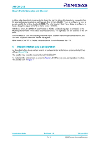 AN-CM-242
Binary Parity Generator and Checker
Application Note Revision 1.0 20-Jun-2018
7 of 18 © 2022 Renesas Electronics Corporation
A falling edge detection is implemented to detect the start bit. When it is detected, a connection flag
bit is set so two counters/delays are triggered. One of them, titled Bit Timer, is configured to have a
period equal to the bit time duration (1/9600). The other counter, titled Frame delay, is configured to
have a delay time equal to the 10-bit frame period (10/9600).
With these timers, the SPI block is connected so that the serial data input pin is connected to the
MOSI input and the Bit Timer output is connected to CLK. The eight data bits are received by the SPI
block.
Additional logic is used for controlling the clock signal, so when the frame period has elapsed, the
SPI clock stops and the data is held on the register.
More details of the SPI to Parallel converter can be found in Renesas' AN-1120.
6 Implementation and Configuration
As described before, there are two variants of parity generator and checker, implemented with two
different GreenPAKs.
The parallel input variant is implemented with SLG46536V.
To implement the bit inversion, as shown in Figure 4, 9 LUT’s were used, configured as inverters.
This can be seen in Figure 7.
 