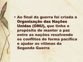 • Ao final da guerra foi criada a
Organização das Nações
Unidas (ONU), que tinha o
propósito de manter a paz
entre as nações resolvendo
os conflitos de forma pacífica
e ajudar as vítimas da
Segunda Guerra.
 