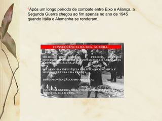 ºApós um longo período de combate entre Eixo e Aliança, a
Segunda Guerra chegou ao fim apenas no ano de 1945
quando Itália e Alemanha se renderam.
 