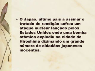 • O Japão, último país a assinar o
tratado de rendição sofreu um
ataque nuclear lançado pelos
Estados Unidos onde uma bomba
atômica explodiu na cidade de
Hiroshima dizimando um grande
número de cidadãos japoneses
inocentes.
 