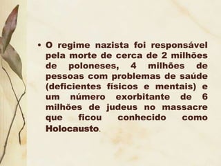 • O regime nazista foi responsável
pela morte de cerca de 2 milhões
de poloneses, 4 milhões de
pessoas com problemas de saúde
(deficientes físicos e mentais) e
um número exorbitante de 6
milhões de judeus no massacre
que ficou conhecido como
Holocausto.
 