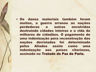 • Os danos materiais também foram
muitos, a guerra arrasou as nações
perdedoras e outras envolvidas
destruindo cidades inteiras e a vida de
milhares de cidadãos. O pagamento de
uma indenização para reconstrução das
nações derrotadas foi determinado
pelos Aliados assim como uma
indenização aos países vitoriosos,
assinada no Tratado de Paz de Paris.
 