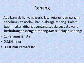 Renang
Ada banyak hal yang perlu kita ketahui dan pahami
sebelum kita melakukan olahraga renang. Dalam
bab ini akan dibahas tentang segala sesuatu yang
berhubungan dengan renang.Dasar Belajar Renang:
• 1. Pengenalan Air
• 2.Meluncur
• 3.Latihan Pernafasan
 