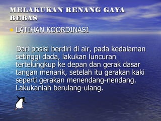 MELAKUKAN RENANG GAYA BEBAS LATIHAN KOORDINASI Dari posisi berdiri di air, pada kedalaman setinggi dada, lakukan luncuran tertelungkup ke depan dan gerak dasar tangan menarik, setelah itu gerakan kaki seperti gerakan menendang-nendang. Lakukanlah berulang-ulang. 