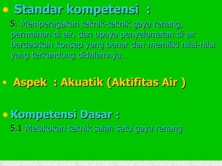 Standar kompetensi  : 5.  Memperagakan teknik-teknik gaya renang, permainan di air, dan upaya penyelamatan di air berdasrkan konsep yang benar dan memiliki nilai-nilai yang terkandung didalamnya. Aspek  : Akuatik (Aktifitas Air ) Kompetensi Dasar : 5.1  Melakukan teknik salah satu gaya renang 