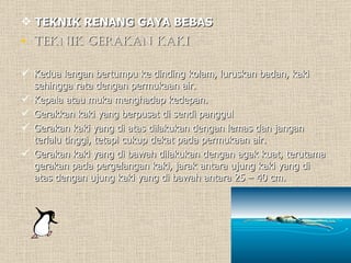 TEKNIK RENANG GAYA BEBAS Teknik Gerakan Kaki Kedua lengan bertumpu ke dinding kolam, luruskan badan, kaki sehingga rata dengan permukaan air. Kepala atau muka menghadap kedepan. Gerakkan kaki yang berpusat di sendi panggul Gerakan kaki yang di atas dilakukan dengan lemas dan jangan terlalu tinggi, tetapi cukup dekat pada permukaan air. Gerakan kaki yang di bawah dilakukan dengan agak kuat, terutama gerakan pada pergelangan kaki, jarak antara ujung kaki yang di atas dengan ujung kaki yang di bawah antara 25 – 40 cm.  