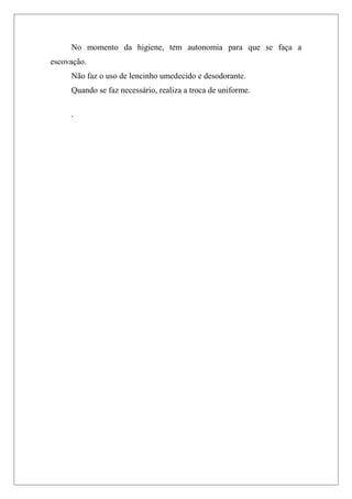No momento da higiene, tem autonomia para que se faça a
escovação.
Não faz o uso de lencinho umedecido e desodorante.
Quando se faz necessário, realiza a troca de uniforme.
.
 