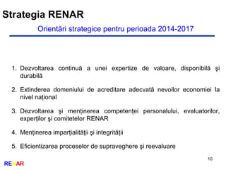 Strategia RENAR
10
RENAR
Orientări strategice pentru perioada 2014-2017
1. Dezvoltarea continuă a unei expertize de valoare, disponibilă şi
durabilă
2. Extinderea domeniului de acreditare adecvată nevoilor economiei la
nivel naţional
3. Dezvoltarea şi menţinerea competenţei personalului, evaluatorilor,
experţilor şi comitetelor RENAR
4. Menţinerea imparţialităţii şi integrităţii
5. Eficientizarea proceselor de supraveghere şi reevaluare
 