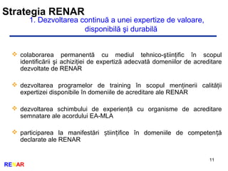 Strategia RENAR
11
RENAR
1. Dezvoltarea continuă a unei expertize de valoare,
disponibilă şi durabilă
 colaborarea permanentă cu mediul tehnico-ştiinţific în scopul
identificării şi achiziţiei de expertiză adecvată domeniilor de acreditare
dezvoltate de RENAR
 dezvoltarea programelor de training în scopul menţinerii calităţii
expertizei disponibile în domeniile de acreditare ale RENAR
 dezvoltarea schimbului de experienţă cu organisme de acreditare
semnatare ale acordului EA-MLA
 participarea la manifestări tiin ifice în domeniile de competen ăș ț ț
declarate ale RENAR
 