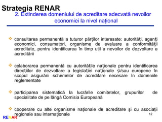 Strategia RENAR
12
RENAR
2. Extinderea domeniului de acreditare adecvată nevoilor
economiei la nivel naţional
 consultarea permanentă a tuturor păr ilor interesate: autorită i, agen iț ț ț
economici, consumatori, organisme de evaluare a conformită iiț
acreditate, pentru identificarea în timp util a nevoilor de dezvoltare a
acreditării
 colaborarea permanentă cu autorită ile na ionale pentru identificareaț ț
direc iilor de dezvoltare a legisla iei na ionale i/sau europene înț ț ț ș
scopul asigurării schemelor de acreditare necesare în domeniile
reglementate
 participarea sistematică la lucrările comitetelor, grupurilor de
specialitate de pe lângă Comisia Europeană
 cooperare cu alte organisme naţionale de acreditare şi cu asociaţii
regionale sau internaţionale
 